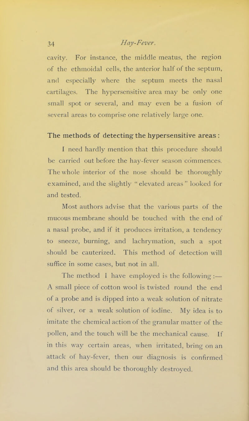 cavity. For instance, the middle meatus, the region of the ethmoidal cells, the anterior half of the septum, and especially where the septum meets the nasal cartilages. The hypersensitive area may be only one small spot or several, and may even be a fusion of several areas to comprise one relatively large one. The methods of detecting the hypersensitive areas : T need hardly mention that this procedure should be carried out before the hay-fever season commences. The whole interior of the nose should be thoroughly examined, and the slightly “elevated areas’’ looked for and tested. Most authors advise that the various parts of the mucous membrane should be touched with the end of a nasal probe, and if it produces irritation, a tendency to sneeze, burning, and lachrymation, such a spot should be cauterized. This method of detection will suffice in some cases, but not in all. The method I have employed is the following :— A small piece of cotton wool is twisted round the end of a probe and is dipped into a weak solution of nitrate of silver, or a weak solution of iodine. My idea is to imitate the chemical action of the granular matter of the pollen, and the touch will be the mechanical cause. If in this way certain areas, when irritated, bring on an attack of hay-fever, then our diagnosis is confirmed and this area should be thoroughly destroyed.