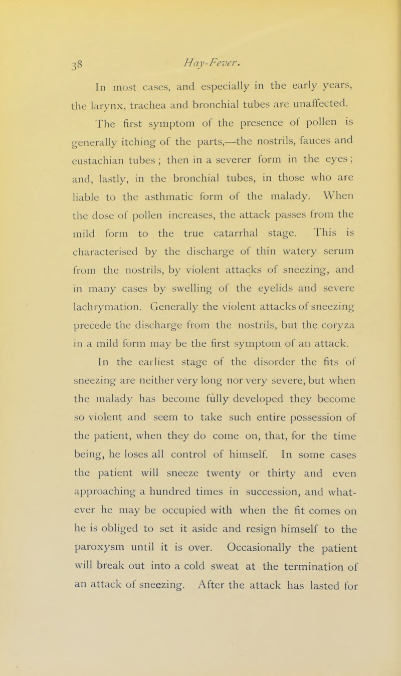 In most cases, and especially in the early years, the larynx, trachea and bronchial tubes are unaffected. The first symptom of the presence ot pollen is generally itching of the parts,—the nostrils, fauces and eustachian tubes ; then in a severer form in the eyes; and, lastly, in the bronchial tubes, in those who are liable to the asthmatic form of the malady. When the close of pollen increases, the attack passes from the mild form to the true catarrhal stage. This is characterised by the discharge of thin watery serum from the nostrils, by violent attacks of sneezing, and in many cases by swelling of the eyelids and severe lachrymation. Generally the violent attacks of sneezing precede the discharge from the nostrils, but the coryza in a mild form may be the first symptom of an attack. In the earliest stage of the disorder the fits of sneezing are neither very long nor very severe, but when the malady has become fully developed they become so violent and seem to take such entire possession of the patient, when they do come on, that, for the time being, he loses all control of himself. In some cases the patient will sneeze twenty or thirty and even approaching a hundred times in succession, and what- ever he may be occupied with when the fit comes on he is obliged to set it aside and resign himself to the paroxysm until it is over. Occasionally the patient will break out into a cold sweat at the termination of an attack of sneezing. After the attack has lasted for