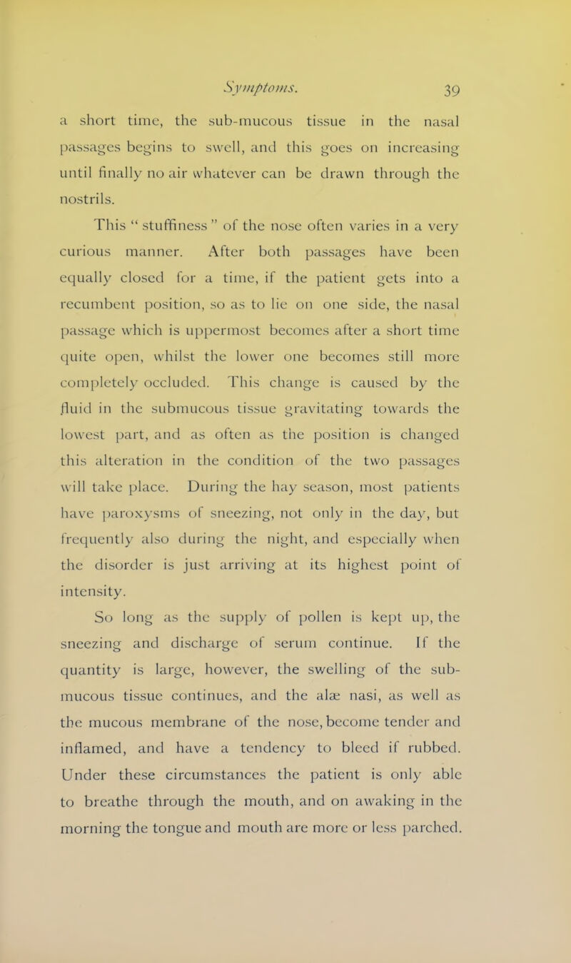 a short time, the sub-mucous tissue in the nasal passages begins to swell, and this goes on increasing until finally no air whatever can be drawn through the nostrils. This “ stuffiness ” of the nose often varies in a very curious manner. After both passages have been equally closed for a time, if the patient gets into a recumbent position, so as to lie on one side, the nasal passage which is uppermost becomes after a short time quite open, whilst the lower one becomes still more completely occluded. This change is caused by the .fluid in the submucous tissue gravitating towards the lowest part, and as often as the position is changed this alteration in the condition of the two passages will take place. During the hay season, most patients have paroxysms of sneezing, not only in the day, but frequently also during the night, and especially when the disorder is just arriving at its highest point of intensity. So long as the supply of pollen is kept up, the sneezing and discharge of serum continue. If the quantity is large, however, the swelling of the sub- mucous tissue continues, and the alae nasi, as well as the mucous membrane of the nose, become tender and inflamed, and have a tendency to bleed if rubbed. Under these circumstances the patient is only able to breathe through the mouth, and on awaking in the morning the tongue and mouth are more or less parched.