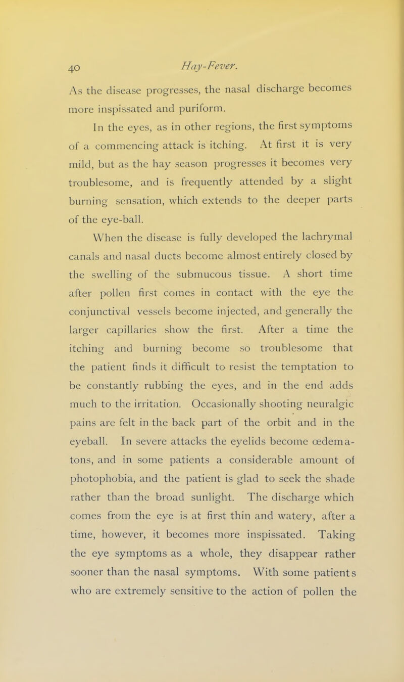 As the disease progresses, the nasal discharge becomes more inspissated and puriform. In the eyes, as in other regions, the first symptoms of a commencing attack is itching. x\t first it is very mild, but as the hay season progresses it becomes very troublesome, and is frequently attended by a slight burning sensation, which extends to the deeper parts of the eye-ball. When the disease is fully developed the lachrymal canals and nasal ducts become almost entirely closed by the swelling of the submucous tissue. A short time after pollen first comes in contact with the eye the conjunctival vessels become injected, and generally the larger capillaries show the first. After a time the itching and burning become so troublesome that the patient finds it difficult to resist the temptation to be constantly rubbing the eyes, and in the end adds much to the irritation. Occasionally shooting neuralgic pains are felt in the back part of the orbit and in the eyeball. In severe attacks the eyelids become oedema- tons, and in some patients a considerable amount of photophobia, and the patient is glad to seek the shade rather than the broad sunlight. The discharge which comes from the eye is at first thin and watery, after a time, however, it becomes more inspissated. Taking the eye symptoms as a whole, they disappear rather sooner than the nasal symptoms. With some patients who are extremely sensitive to the action of pollen the