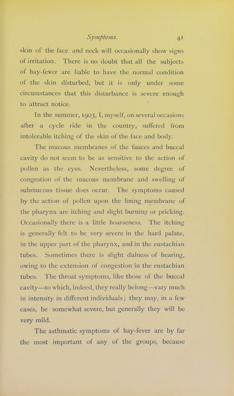 skin of the face and neck will occasionally show signs of irritation. There is no doubt that all the subjects of hay-fever are liable to have the normal condition of the skin disturbed, but it is only under some circumstances that this disturbance is severe enough to attract notice. In the summer, 1903, I, myself, on several occasions after a cycle ride in the country, suffered from intolerable itching of the skin of the face and body. The mucous membranes of the fauces and buccal cavity do not seem to be as sensitive to the action of pollen as the eyes. Nevertheless, some degree of congestion of the mucous membrane and swelling of submucous tissue does occur. The symptoms caused by the action of pollen upon the lining membrane of the pharynx are itching and slight burning or pricking. Occasionallv there is a little hoarseness. The itching is generally felt to be very severe in the hard palate, in the upper part of the pharynx, and in the eustachian tubes. Sometimes there is slight dulness of hearing, owing to the extension of congestion in the eustachian tubes. The throat symptoms, like those of the buccal cavity—to which, indeed, they really belong—vary much in intensity in different individuals; they may, in a few cases, be somewhat severe, but generally they will be very mild. The asthmatic symptoms of hay-fever are by far the most important of any of the groups, because