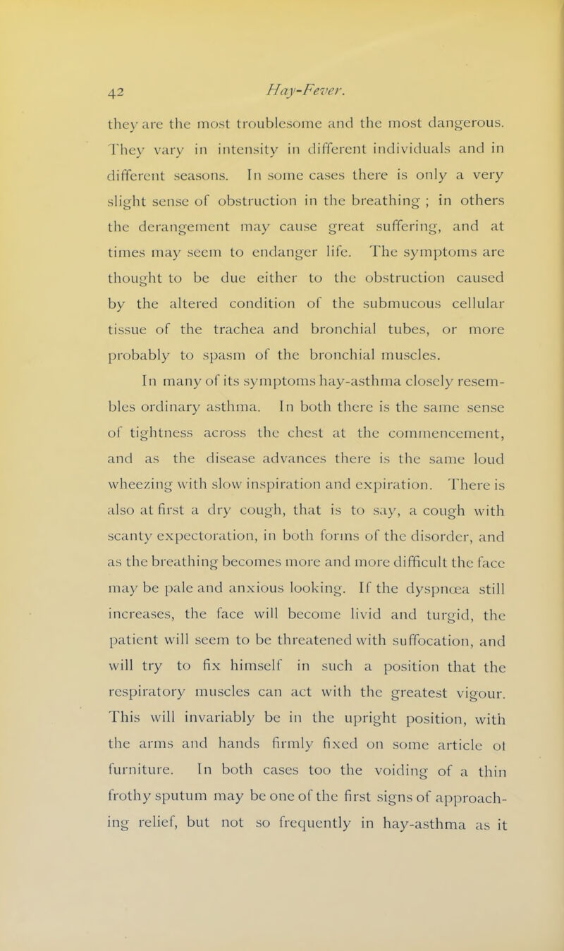 they are the most troublesome and the most dangerous. They vary in intensity in different individuals and in different seasons. In some cases there is only a very slight sense of obstruction in the breathing ; in others the derangement may cause great suffering, and at times may seem to endanger life. The symptoms arc thought to be due either to the obstruction caused by the altered condition of the submucous cellular tissue of the trachea and bronchial tubes, or more probably to spasm of the bronchial muscles. In many of its symptoms hay-asthma closely resem- bles ordinary asthma. In both there is the same sense of tightness across the chest at the commencement, and as the disease advances there is the same loud wheezing with slow inspiration and expiration. There is also at first a dry cough, that is to say, a cough with scanty expectoration, in both forms of the disorder, and as the breathing becomes more and more difficult the face maybe pale and anxious looking. If the dyspnoea still increases, the face will become livid and turgid, the patient will seem to be threatened with suffocation, and will try to fix himself in such a position that the respiratory muscles can act with the greatest vigour. This will invariably be in the upright position, with the arms and hands firmly fixed on some article ot furniture. In both cases too the voiding of a thin frothy sputum may be one of the first signs of approach- ing relief, but not so frequently in hay-asthma as it