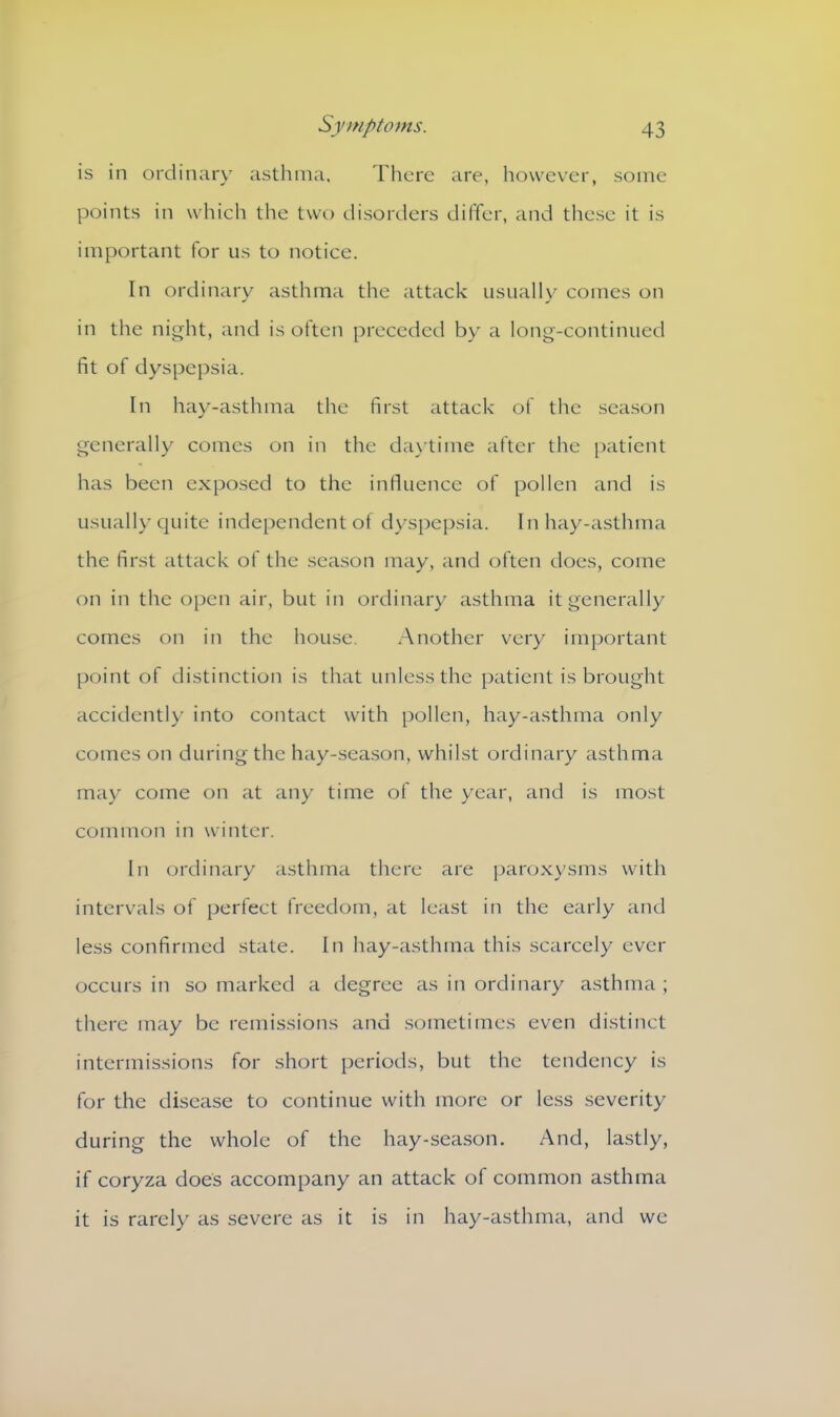 is in ordinary asthma. There are, however, some points in which the two disorders differ, and these it is important for us to notice. In ordinary asthma the attack usually comes on in the night, and is often preceded by a long-continued fit of dyspepsia. In hay-asthma the first attack of the season generally comes on in the daytime after the patient has been exposed to the influence of pollen and is usually quite independent of dyspepsia. In hay-asthma the first attack of the season may, and often does, come on in the open air, but in ordinary asthma it generally comes on in the house. Another very important point of distinction is that unless the patient is brought accidently into contact with pollen, hay-asthma only comes on during the hay-season, whilst ordinary asthma may come on at any time of the year, and is most common in winter. In ordinary asthma there are paroxysms with intervals of perfect freedom, at least in the early and less confirmed state. In hay-asthma this scarcely ever occurs in so marked a degree as in ordinary asthma ; there may be remissions and sometimes even distinct intermissions for short periods, but the tendency is for the disease to continue with more or less severity during the whole of the hay-season. And, lastly, if coryza does accompany an attack of common asthma it is rarely as severe as it is in hay-asthma, and we