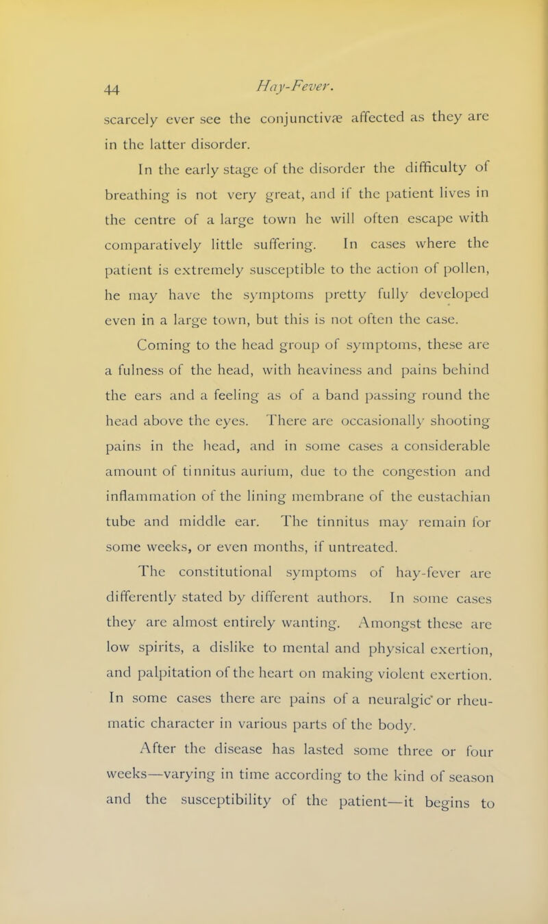 scarcely ever see the conjunctiva? affected as they are in the latter disorder. In the early stage of the disorder the difficulty of breathing is not very great, and if the patient lives in the centre of a large town he will often escape with comparatively little suffering. In cases where the patient is extremely susceptible to the action of pollen, he may have the symptoms pretty fully developed even in a large town, but this is not often the case. Coming to the head group of symptoms, these are a fulness of the head, with heaviness and pains behind the ears and a feeling as of a band passing round the head above the eyes. There are occasionally shooting pains in the head, and in some cases a considerable amount of tinnitus aurium, due to the congestion and inflammation of the lining membrane of the eustachian tube and middle ear. The tinnitus may remain for some weeks, or even months, if untreated. The constitutional symptoms of hay-fever are differently stated by different authors. In some cases they are almost entirely wanting. Amongst these are low spirits, a dislike to mental and physical exertion, and palpitation of the heart on making violent exertion. In some cases there are pains of a neuralgic'or rheu- matic character in various parts of the body. After the disease has lasted some three or four weeks—varying in time according to the kind of season and the susceptibility of the patient—it begins to