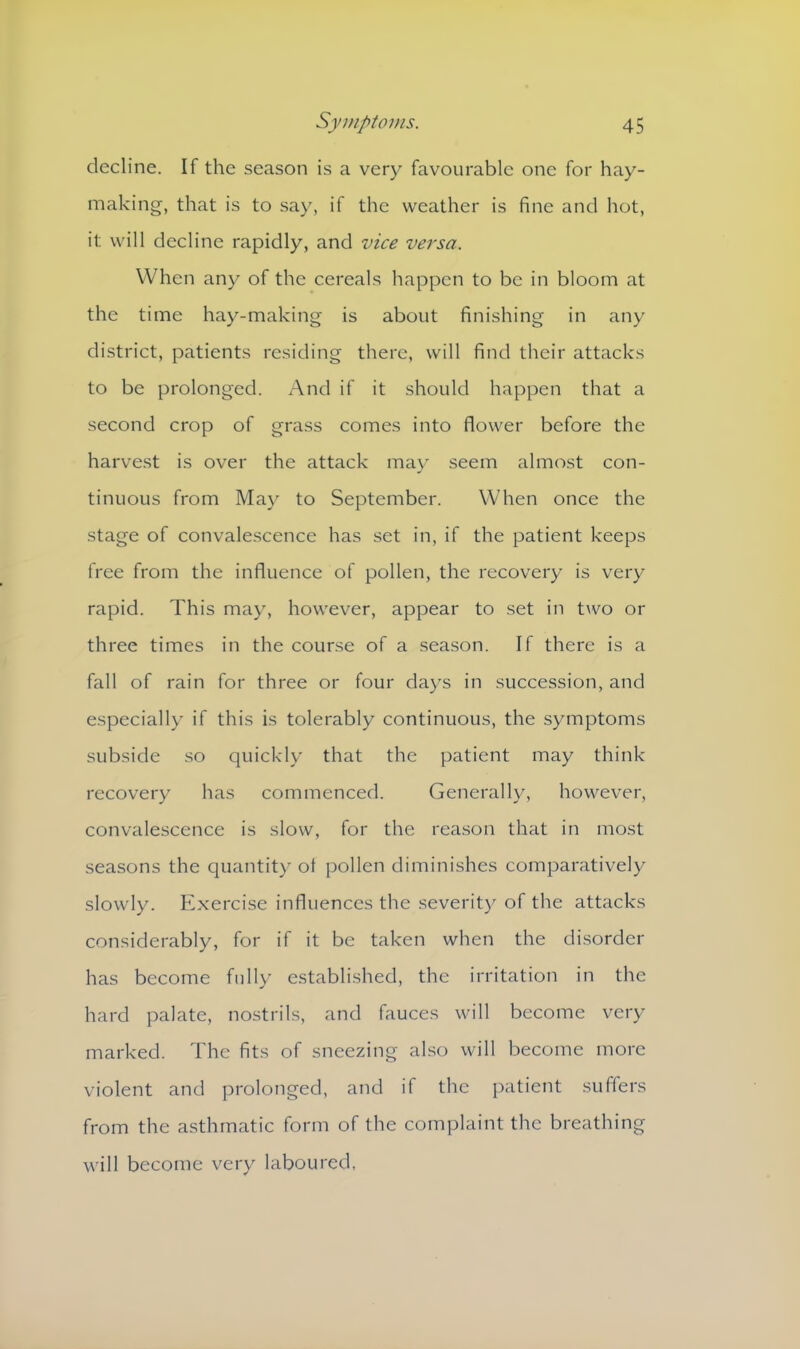 decline. If the season is a very favourable one for hay- making, that is to say, if the weather is fine and hot, it will decline rapidly, and vice versa. When any of the cereals happen to be in bloom at the time hay-making is about finishing in any district, patients residing there, will find their attacks to be prolonged. And if it should happen that a second crop of grass comes into flower before the harvest is over the attack may seem almost con- tinuous from May to September. When once the stage of convalescence has set in, if the patient keeps free from the influence of pollen, the recovery is very rapid. This may, however, appear to set in two or three times in the course of a season. If there is a fall of rain for three or four days in succession, and especially if this is tolerably continuous, the symptoms subside so quickly that the patient may think recovery has commenced. Generally, however, convalescence is slow, for the reason that in most seasons the quantity of pollen diminishes comparatively slowly. Exercise influences the severity of the attacks considerably, for if it be taken when the disorder has become fully established, the irritation in the hard palate, nostrils, and fauces will become very marked. The fits of sneezing also will become more violent and prolonged, and if the patient suffers from the asthmatic form of the complaint the breathing will become very laboured,