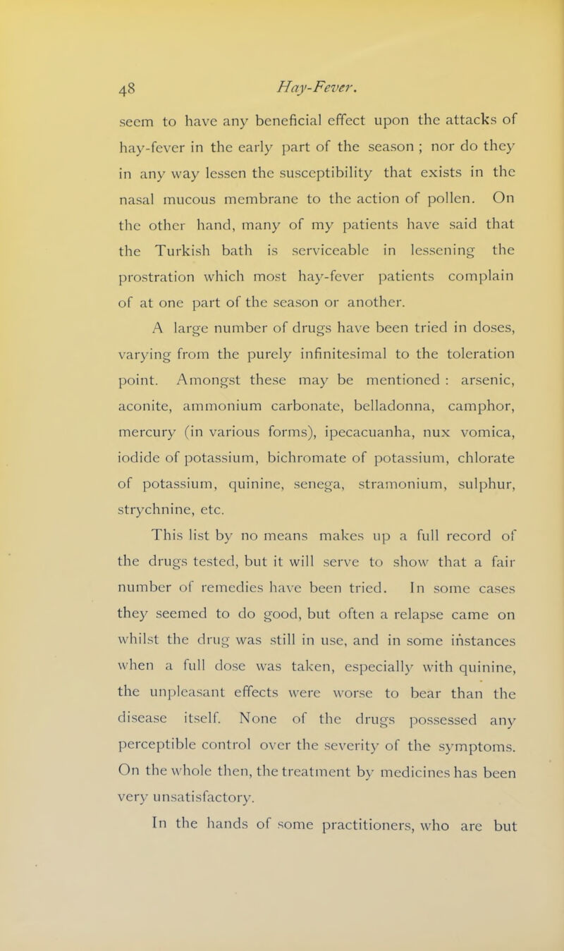 seem to have any beneficial effect upon the attacks of hay-fever in the early part of the season ; nor do they in any way lessen the susceptibility that exists in the nasal mucous membrane to the action of pollen. On the other hand, many of my patients have said that the Turkish bath is serviceable in lessening the prostration which most hay-fever patients complain of at one part of the season or another. A large number of drugs have been tried in doses, varying from the purely infinitesimal to the toleration point. Amongst these may be mentioned : arsenic, aconite, ammonium carbonate, belladonna, camphor, mercury (in various forms), ipecacuanha, nux vomica, iodide of potassium, bichromate of potassium, chlorate of potassium, quinine, senega, stramonium, sulphur, strychnine, etc. This list by no means makes up a full record of the drugs tested, but it will serve to show that a fair number of remedies have been tried. In some cases they seemed to do good, but often a relapse came on whilst the drug was still in use, and in some instances when a full dose wTas taken, especially with quinine, the unpleasant effects were worse to bear than the disease itself. None of the drugs possessed any perceptible control over the severity of the symptoms. On the whole then, the treatment by medicines has been very unsatisfactory. In the hands of some practitioners, who are but