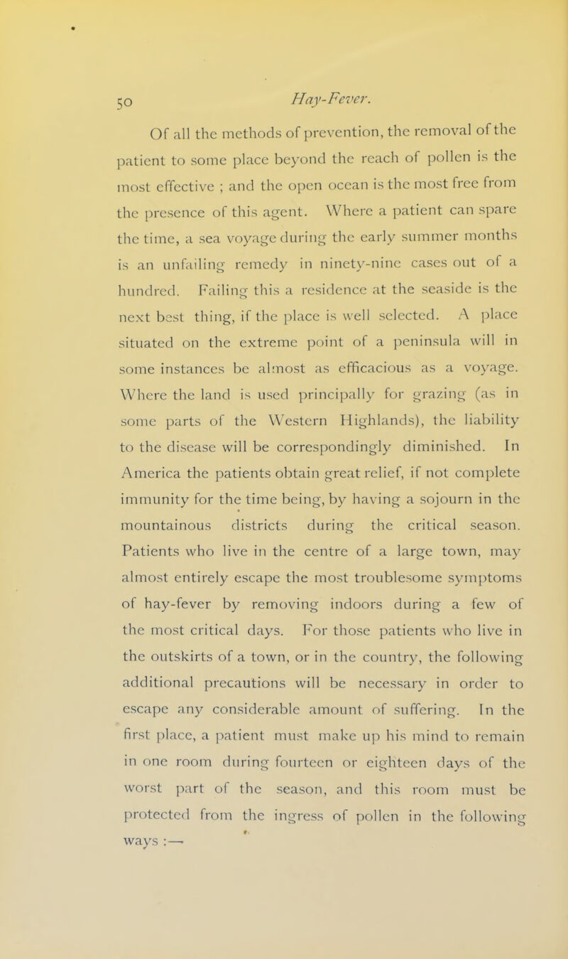 Of all the methods of prevention, the removal of the patient to some place beyond the reach of pollen is the most effective ; and the open ocean is the most free from the presence of this agent. Where a patient can spare the time, a sea voyage during the early summer months is an unfailing remedy in ninety-nine cases out of a hundred. Failing this a residence at the seaside is the next best thing, if the place is well selected. A place situated on the extreme point of a peninsula will in some instances be almost as efficacious as a voyage. Where the land is used principally for grazing (as in some parts of the Western Highlands), the liability to the disease will be correspondingly diminished. In America the patients obtain great relief, if not complete immunity for the time being, by having a sojourn in the mountainous districts during the critical season. Patients who live in the centre of a large town, may almost entirely escape the most troublesome symptoms of hay-fever by removing indoors during a few of the most critical days. For those patients who live in the outskirts of a town, or in the country, the following additional precautions will be necessary in order to escape any considerable amount of suffering. In the first place, a patient must make up his mind to remain in one room during fourteen or eighteen days of the worst part of the season, and this room must be protected from the ingress of pollen in the following ways:—•