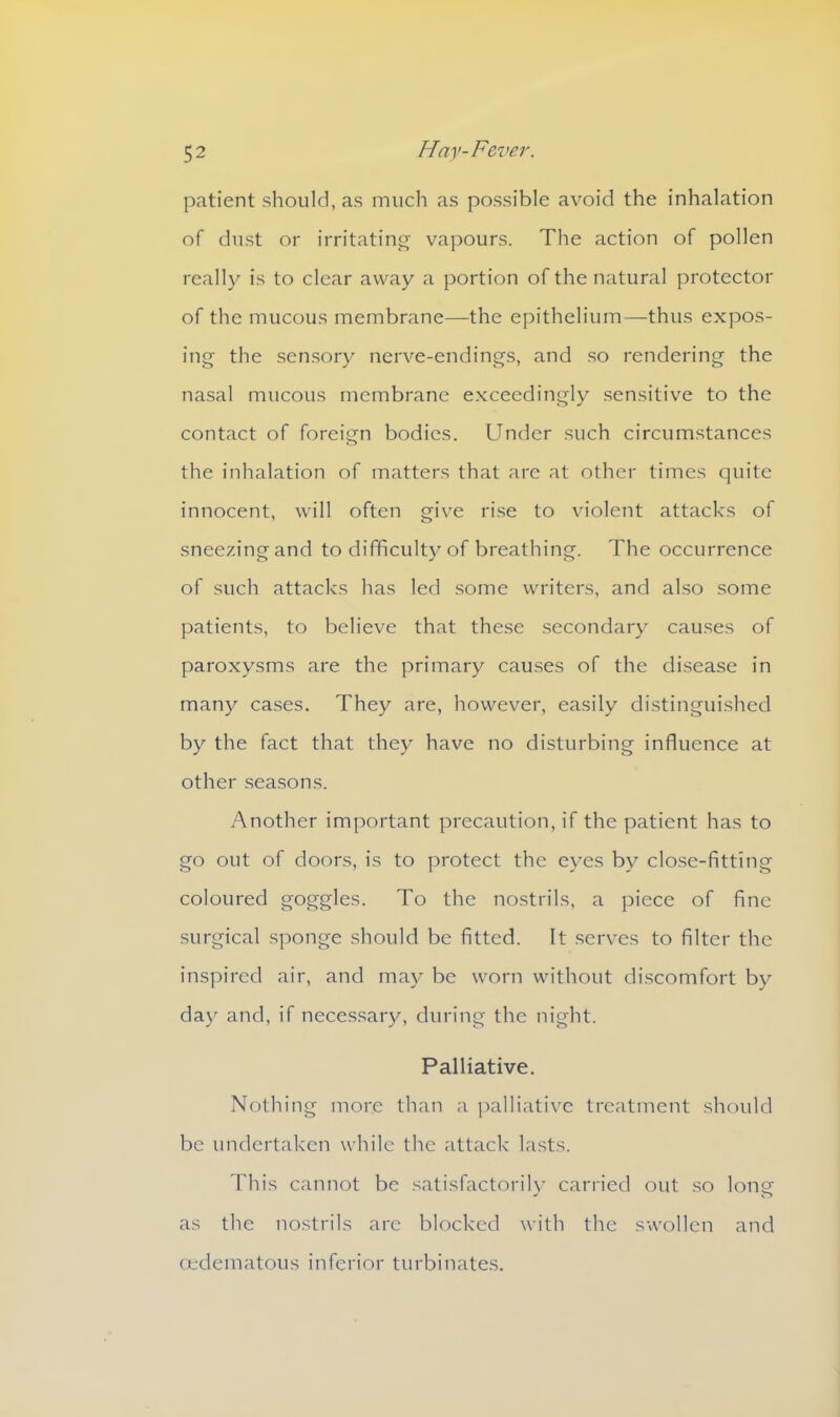 patient should, as much as possible avoid the inhalation of dust or irritating vapours. The action of pollen really is to clear away a portion of the natural protector of the mucous membrane—the epithelium—thus expos- ing the sensory nerve-endings, and so rendering the nasal mucous membrane exceedingly sensitive to the contact of foreign bodies. Under such circumstances the inhalation of matters that are at other times quite innocent, will often give rise to violent attacks of sneezing and to difficulty of breathing. The occurrence of such attacks has led some writers, and also some patients, to believe that these secondary causes of paroxysms are the primary causes of the disease in many cases. They are, however, easily distinguished by the fact that they have no disturbing influence at other seasons. Another important precaution, if the patient has to go out of doors, is to protect the eyes by close-fitting coloured goggles. To the nostrils, a piece of fine surgical sponge should be fitted. It serves to filter the inspired air, and may be worn without discomfort by day and, if necessary, during the night. Palliative. Nothing more than a palliative treatment should be undertaken while the attack lasts. This cannot be satisfactorily carried out so lone as the nostrils are blocked with the swollen and oedematous inferior turbinates.