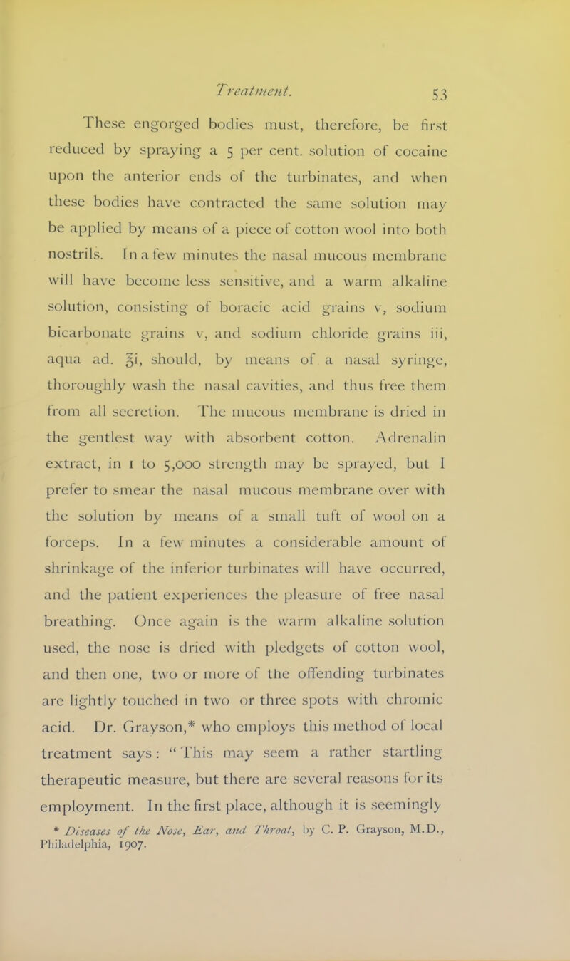 Treal n lent. These engorged bodies must, therefore, be first reduced by spraying a 5 per cent, solution of cocaine upon the anterior ends of the turbinates, and when these bodies have contracted the same solution may be applied by means of a piece of cotton wool into both nostrils. In a few minutes the nasal mucous membrane will have become less sensitive, and a warm alkaline solution, consisting of boracic acid grains v, sodium bicarbonate grains v, and sodium chloride grains iii, aqua ad. §i, should, by means of a nasal syringe, thoroughly wash the nasal cavities, and thus free them from all secretion. The mucous membrane is dried in the gentlest way with absorbent cotton. Adrenalin extract, in 1 to 5,000 strength may be sprayed, but 1 prefer to smear the nasal mucous membrane over with the solution by means of a small tuft of wool on a forceps. In a few minutes a considerable amount of shrinkage of the inferior turbinates will have occurred, and the patient experiences the pleasure of free nasal breathing. Once again is the warm alkaline solution used, the nose is dried with pledgets of cotton wool, and then one, two or more of the offending turbinates are lightly touched in two or three spots with chromic acid. Dr. Grayson,* who employs this method of local treatment says: “ This may seem a rather startling therapeutic measure, but there are several reasons for its employment. In the first place, although it is seemingly * Diseases of the Nose, Ear, and Throat, by C. P. Grayson, M.D., Philadelphia, 1907.