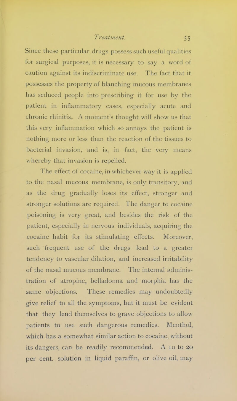 Since these particular drugs possess such useful qualities lor surgical purposes, it is necessary to say a word of caution against its indiscriminate use. The fact that it possesses the property of blanching mucous membranes has seduced people into prescribing it for use by the patient in inflammatory cases, especially acute and chronic rhinitis. A moment’s thought will show us that this very inflammation which so annoys the patient is nothing more or less than the reaction of the tissues to bacterial invasion, and is, in fact, the very means whereby that invasion is repelled. The effect of cocaine, in whichever way it is applied to the nasal mucous membrane, is only transitory, and as the drug gradually loses its effect, stronger and stronger solutions are required. The danger to cocaine poisoning is very great, and besides the risk of the patient, especially in nervous individuals, acquiring the cocaine habit for its stimulating effects. Moreover, such frequent use of the drugs lead to a greater tendency to vascular dilation, and increased irritability of the nasal mucous membrane. The internal adminis- tration of atropine, belladonna and morphia has the same objections. These remedies may undoubtedly give relief to all the symptoms, but it must be evident that they lend themselves to grave objections to allow patients to use such dangerous remedies. Menthol, which has a somewhat similar action to cocaine, without its dangers, can be readily recommended. A 10 to 20 per cent, solution in liquid paraffin, or olive oil, may