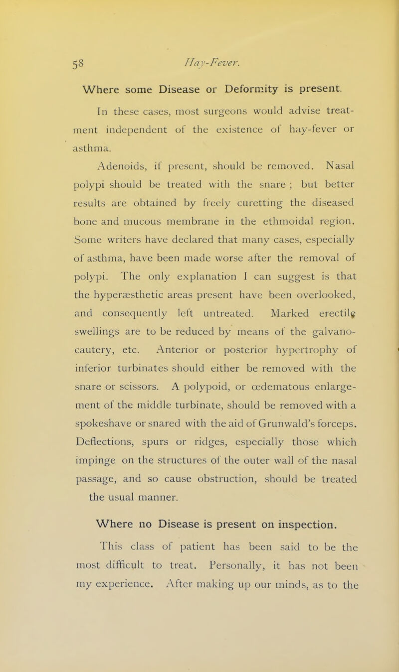 Where some Disease or Deformity is present. In these cases, most surgeons would advise treat- ment independent of the existence of hay-fever or asthma. Adenoids, if present, should be removed. Nasal polypi should be treated with the snare ; but better results are obtained by freely curetting the diseased bone and mucous membrane in the ethmoidal region. Some writers have declared that many cases, especially of asthma, have been made worse after the removal of polypi. The only explanation 1 can suggest is that the hyperaesthetic areas present have been overlooked, and consequently left untreated. Marked erectile swellings are to be reduced by means of the galvano- cautery, etc. Anterior or posterior hypertrophy of inferior turbinates should either be removed with the snare or scissors. A polypoid, or oedematous enlarge- ment of the middle turbinate, should be removed with a spokeshave or snared with the aid of Grunwald’s forceps. Deflections, spurs or ridges, especially those which impinge on the structures of the outer wall of the nasal passage, and so cause obstruction, should be treated the usual manner. Where no Disease is present on inspection. This class of patient has been said to be the most difficult to treat. Personally, it has not been my experience. After making up our minds, as to the
