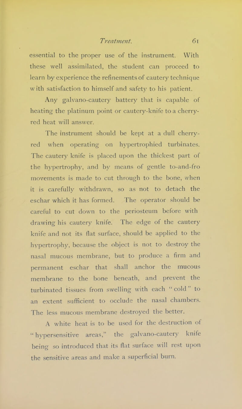 essential to the proper use of the instrument. With these well assimilated, the student can proceed to learn by experience the refinements of cautery technique with satisfaction to himself and safety to his patient. Any galvano-cautery battery that is capable of heating the platinum point or cautery-knife to a cherry- red heat will answer. The instrument should be kept at a dull cherry- red when operating on hypertrophied turbinates. The cautery knife is placed upon the thickest part of the hypertrophy, and by means of gentle to-and-fro movements is made to cut through to the bone, when it is carefully withdrawn, so as not to detach the eschar which it has formed. The operator should be careful to cut down to the periosteum before with drawing his cautery knife. The edge of the cautery knife and not its flat surface, should be applied to the hypertrophy, because the object is not to destroy the nasal mucous membrane, but to produce a firm and permanent eschar that shall anchor the mucous membrane to the bone beneath, and prevent the turbinated tissues from swelling with each “cold” to an extent sufficient to occlude the nasal chambers. The less mucous membrane destroyed the better. A white heat is to be used for the destruction ot “ hypersensitive areas,” the galvano-cautery knife being so introduced that its flat surface will rest upon the sensitive areas and make a superficial burn.