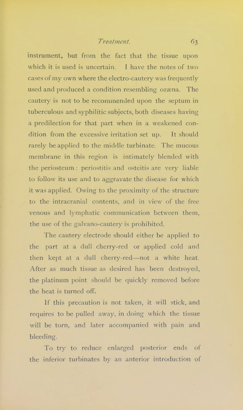 instrument, but from the fact that the tissue upon which it is used is uncertain. I have the notes of two cases of my own where the electro-cautery was frequently used and produced a condition resembling ozaena. The cautery is not to be recommended upon the septum in tuberculous and syphilitic subjects, both diseases having a predilection for that part when in a weakened con- dition from the excessive irritation set up. It should rarely be applied to the middle turbinate. The mucous membrane in this region is intimately blended with the periosteum : periostitis and osteitis are very liable to follow its use and to aggravate the disease for which it was applied. Owing to the proximity of the structure to the intracranial contents, and in view of the free venous and lymphatic communication between them, the use of the galvano-cautery is prohibited. The cautery electrode should either be applied to the part at a dull cherry-red or applied cold and then kept at a dull cherry-red—not a white heat. After as much tissue as desired has been destroyed, the platinum point should be quickly removed before the heat is turned off. If this precaution is not taken, it will stick, and requires to be pulled away, in doing which the tissue will be torn, and later accompanied with pain and bleeding. To try to reduce enlarged posterior ends of the inferior turbinates by an anterior introduction of