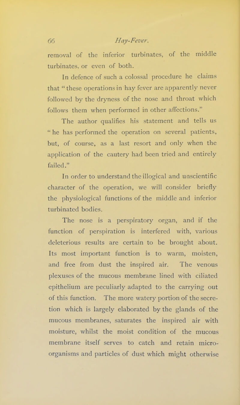 removal of the inferior turbinates, of the middle turbinates, or even of both. In defence of such a colossal procedure he claims that “ these operations in hay fever are apparently never followed by the dryness of the nose and throat which follows them when performed in other affections.” The author qualifies his statement and tells us “ he has performed the operation on several patients, but, of course, as a last resort and only when the application of the cautery had been tried and entirely failed.” In order to understand the illogical and unscientific character of the operation, we will consider briefly the physiological functions of the middle and inferior turbinated bodies. The nose is a perspiratory organ, and if the function of perspiration is interfered with, various deleterious results are certain to be brought about. Its most important function is to warm, moisten, and free from dust the inspired air. The venous plexuses of the mucous membrane lined with ciliated epithelium are peculiarly adapted to the carrying out of this function. The more watery portion of the secre- tion which is largely elaborated by the glands of the mucous membranes, saturates the inspired air with moisture, whilst the moist condition of the mucous membrane itself serves to catch and retain micro- organisms and particles of dust which might otherwise