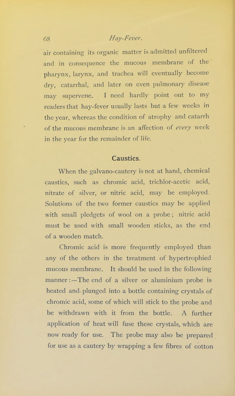 air containing its organic matter is admitted unfiltered and in consequence the mucous membrane of the pharynx, larynx, and trachea will eventually become dry, catarrhal, and later on even pulmonary disease may supervene. I need hardly point out to my readers that hay-fever usually lasts but a few weeks in the year, whereas the condition of atrophy and catarrh of the mucous membrane is an affection of every week in the year for the remainder of life. Caustics. When the galvano-cautery is not at hand, chemical caustics, such as chromic acid, trichlor-acetic acid, nitrate of silver, or nitric acid, may be employed. Solutions of the two former caustics may be applied with small pledgets of wool on a probe ; nitric acid must be used with small wooden sticks, as the end of a wooden match. Chromic acid is more frequently employed than any of the others in the treatment of hypertrophied mucous membrane. It should be used in the following manner:—The end of a silver or aluminium probe is heated and plunged into a bottle containing crystals of chromic acid, some of which will stick to the probe and be withdrawn with it from the bottle. A further application of heat will fuse these crystals, which are now ready for use. The probe may also be prepared for use as a cautery by wrapping a few fibres of cotton