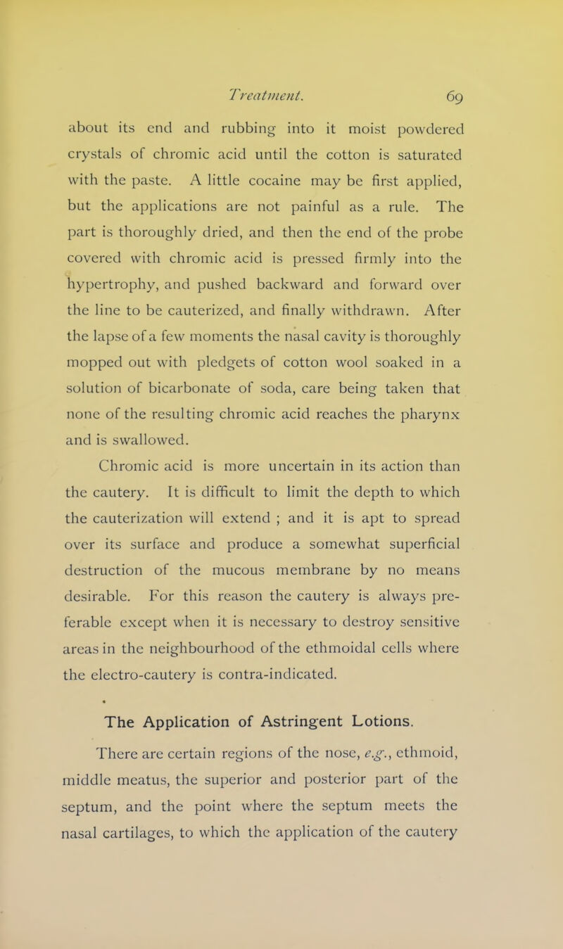 about its end and rubbing into it moist powdered crystals of chromic acid until the cotton is saturated with the paste. A little cocaine may be first applied, but the applications are not painful as a rule. The part is thoroughly dried, and then the end of the probe covered with chromic acid is pressed firmly into the hypertrophy, and pushed backward and forward over the line to be cauterized, and finally withdrawn. After the lapse of a few moments the nasal cavity is thoroughly mopped out with pledgets of cotton wool soaked in a solution of bicarbonate of soda, care being taken that none of the resulting chromic acid reaches the pharynx and is swallowed. Chromic acid is more uncertain in its action than the cautery. It is difficult to limit the depth to which the cauterization will extend ; and it is apt to spread over its surface and produce a somewhat superficial destruction of the mucous membrane by no means desirable. For this reason the cautery is always pre- ferable except when it is necessary to destroy sensitive areas in the neighbourhood of the ethmoidal cells where the electro-cautery is contra-indicated. « The Application of Astringent Lotions. There are certain regions of the nose, e.g., ethmoid, middle meatus, the superior and posterior part of the septum, and the point where the septum meets the nasal cartilages, to which the application of the cautery