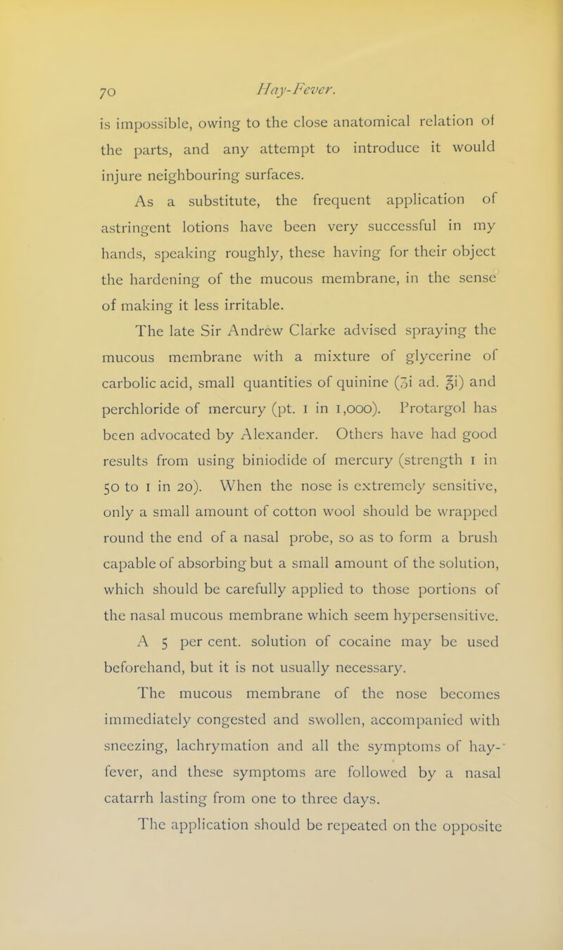 is impossible, owing to the close anatomical relation ot the parts, and any attempt to introduce it would injure neighbouring surfaces. As a substitute, the frequent application of astringent lotions have been very successful in my hands, speaking roughly, these having for their object the hardening of the mucous membrane, in the sense of making it less irritable. The late Sir Andrew Clarke advised spraying the mucous membrane with a mixture of glycerine of carbolic acid, small quantities of quinine (3i ad. §i) and perchloride of mercury (pt. I in l,ooo). Protargol has been advocated by Alexander. Others have had good results from using biniodide of mercury (strength i in 50 to 1 in 20). When the nose is extremely sensitive, only a small amount of cotton wool should be wrapped round the end of a nasal probe, so as to form a brush capable of absorbing but a small amount of the solution, which should be carefully applied to those portions of the nasal mucous membrane which seem hypersensitive. A 5 per cent, solution of cocaine may be used beforehand, but it is not usually necessary. The mucous membrane of the nose becomes immediately congested and swollen, accompanied with sneezing, lachrymation and all the symptoms of hay-' fever, and these symptoms are followed by a nasal catarrh lasting from one to three days. The application should be repeated on the opposite