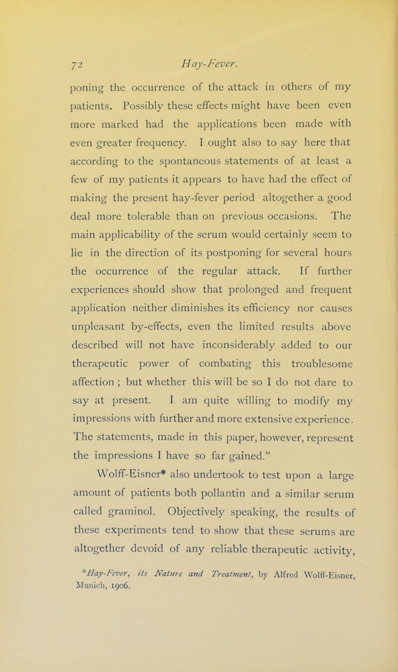 poning the occurrence of the attack in others of my patients. Possibly these effects might have been even more marked had the applications been made with even greater frequency. I ought also to say here that according to the spontaneous statements of at least a few of my patients it appears to have had the effect of making the present hay-fever period altogether a good deal more tolerable than on previous occasions. The main applicability of the serum would certainly seem to lie in the direction of its postponing for several hours the occurrence of the regular attack. If further experiences should show that prolonged and frequent application neither diminishes its efficiency nor causes unpleasant by-effects, even the limited results above described will not have inconsiderably added to our therapeutic power of combating this troublesome affection ; but whether this will be so I do not dare to say at present. I am quite willing to modify my impressions with further and more extensive experience. The statements, made in this paper, however, represent the impressions I have so far gained.” Wolff-Eisner* also undertook to test upon a large amount of patients both pollantin and a similar serum called graminol. Objectively speaking, the results of these experiments tend to show that these serums are altogether devoid of any reliable therapeutic activity, *Hay-Fever, its Nature and Treatment, by Alfred Wolff-Eisner, Munich, 1906.