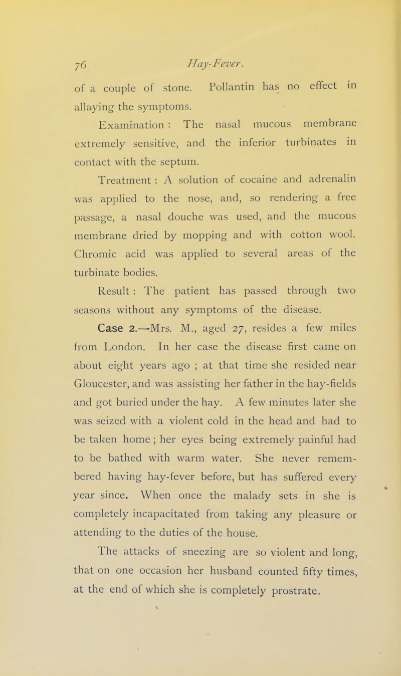 of a couple of stone. Pollantin has no effect in allaying the symptoms. Examination : The nasal mucous membrane extremely sensitive, and the inferior turbinates in contact with the septum. Treatment : A solution of cocaine and adrenalin was applied to the nose, and, so rendering a free passage, a nasal douche was used, and the mucous membrane dried by mopping and with cotton wool. Chromic acid was applied to several areas of the turbinate bodies. Result : The patient has passed through two seasons without any symptoms of the disease. Case 2.—Mrs. M., aged 27, resides a few miles from London. In her case the disease first came on about eight years ago ; at that time she resided near Gloucester, and was assisting her father in the hay-fields and got buried under the hay. A few minutes later she was seized with a violent cold in the head and had to be taken home ; her eyes being extremely painful had to be bathed with warm water. She never remem- bered having hay-fever before, but has suffered every year since. When once the malady sets in she is completely incapacitated from taking any pleasure or attending to the duties of the house. The attacks of sneezing are so violent and long, that on one occasion her husband counted fifty times, at the end of which she is completely prostrate.