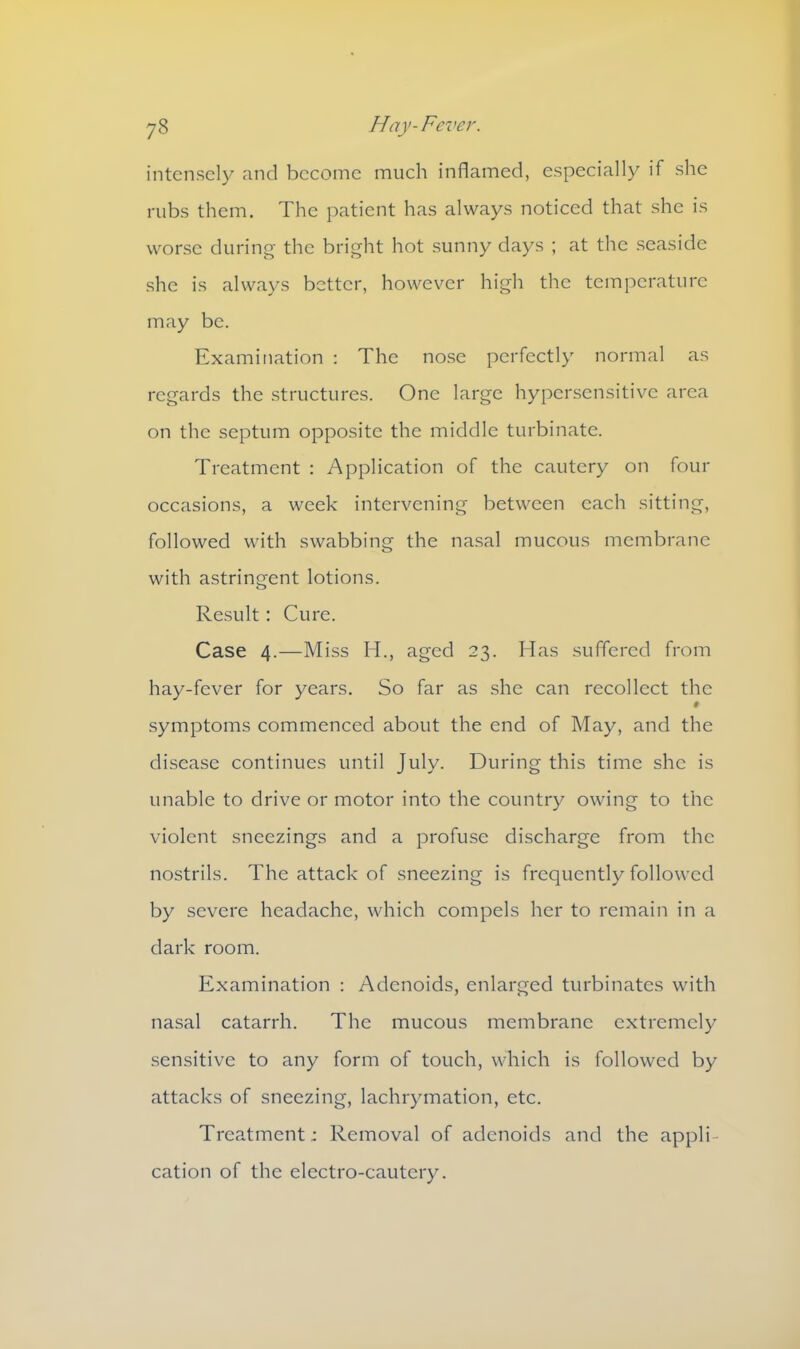 intensely and become much inflamed, especially if she rubs them. The patient has always noticed that she is worse during the bright hot sunny days ; at the seaside she is always better, however high the temperature may be. Examination : The nose perfectly normal as regards the structures. One large hypersensitive area on the septum opposite the middle turbinate. Treatment : Application of the cautery on four occasions, a week intervening between each sitting, followed with swabbing the nasal mucous membrane with astringent lotions. Result: Cure. Case 4.—Miss IT, aged 23. Has suffered from hay-fever for years. So far as she can recollect the symptoms commenced about the end of May, and the disease continues until July. During this time she is unable to drive or motor into the country owing to the violent sneezings and a profuse discharge from the nostrils. The attack of sneezing is frequently followed by severe headache, which compels her to remain in a dark room. Examination : Adenoids, enlarged turbinates with nasal catarrh. The mucous membrane extremely sensitive to any form of touch, which is followed by attacks of sneezing, lachrymation, etc. Treatment; Removal of adenoids and the appli- cation of the electro-cautery.