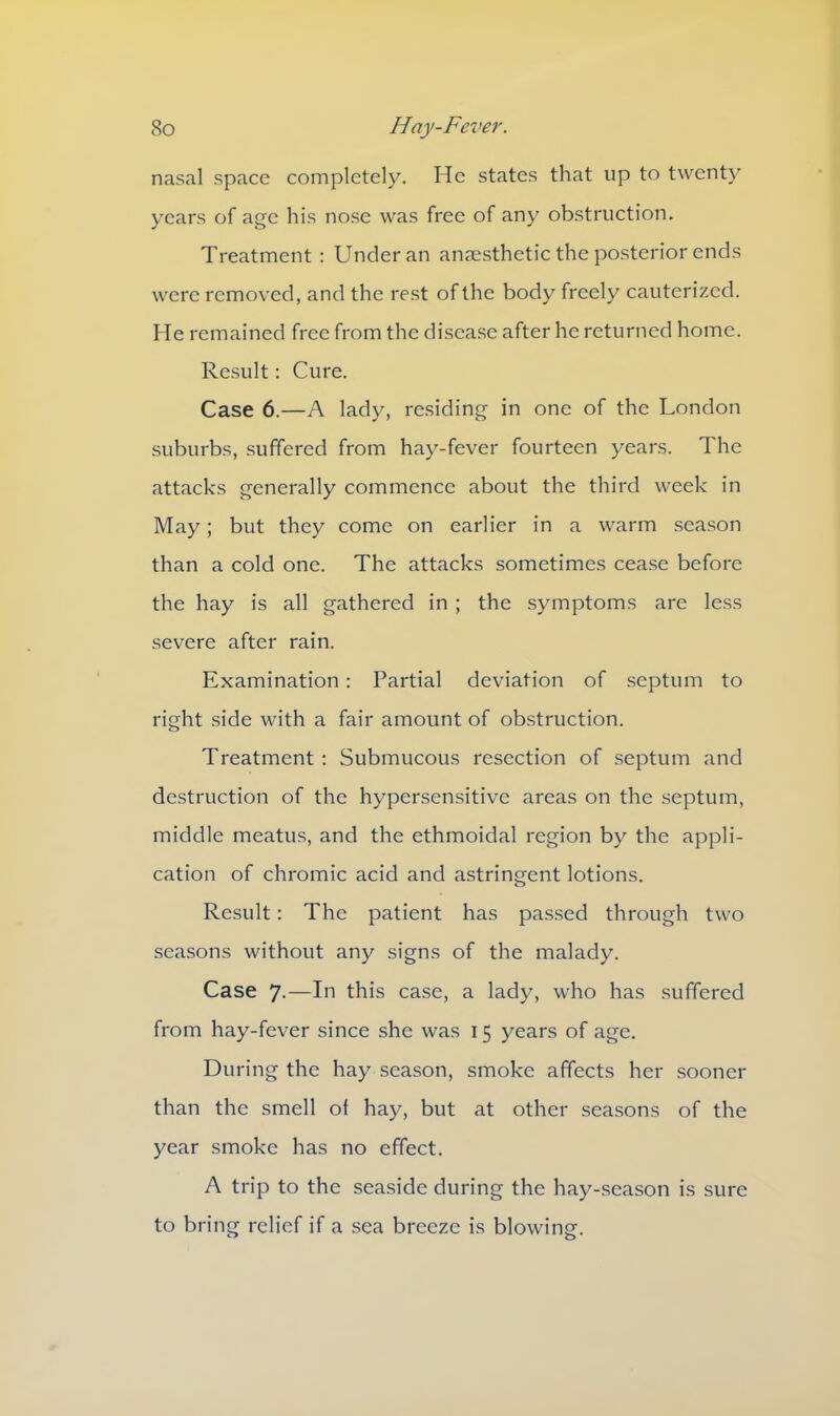 nasal space completely. Pie states that up to twenty years of age his nose was free of any obstruction. Treatment : Under an anaesthetic the posterior ends were removed, and the rest of the body freely cauterized. He remained free from the disease after he returned home. Result: Cure. Case 6.—A lady, residing in one of the London suburbs, suffered from hay-fever fourteen years. The attacks generally commence about the third week in May; but they come on earlier in a warm season than a cold one. The attacks sometimes cease before the hay is all gathered in ; the symptoms are less severe after rain. Examination : Partial deviation of septum to right side with a fair amount of obstruction. Treatment : Submucous resection of septum and destruction of the hypersensitive areas on the septum, middle meatus, and the ethmoidal region by the appli- cation of chromic acid and astringent lotions. Result: The patient has passed through two seasons without any signs of the malady. Case 7.—In this case, a lady, who has suffered from hay-fever since she was 15 years of age. During the hay season, smoke affects her sooner than the smell ol hay, but at other seasons of the year smoke has no effect. A trip to the seaside during the hay-season is sure to bring relief if a sea breeze is blowing.