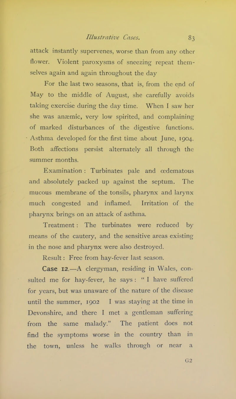attack instantly supervenes, worse than from any other flower. Violent paroxysms of sneezing repeat them- selves again and again throughout the day For the last two seasons, that is, from the end of May to the middle of August, she carefully avoids taking exercise during the day time. When I saw her she was anaemic, very low spirited, and complaining of marked disturbances of the digestive functions. • /Asthma developed for the first time about June, 1904. Both affections persist alternately all through the summer months. Examination : Turbinates pale and cedematous and absolutely packed up against the septum. The mucous membrane of the tonsils, pharynx and larynx much congested and inflamed. Irritation of the pharynx brings on an attack of asthma. Treatment : The turbinates were reduced by means of the cautery, and the sensitive areas existing in the nose and pharynx were also destroyed. Result: Free from hay-fever last season. Case 12.—A clergyman, residing in Wales, con- sulted me for hay-fever, he says : “ I have suffered for years, but was unaware of the nature of the disease until the summer, 1902 I was staying at the time in Devonshire, and there I met a gentleman suffering from the same malady.” The patient does not find the symptoms worse in the country than in the town, unless he walks through or near a G2