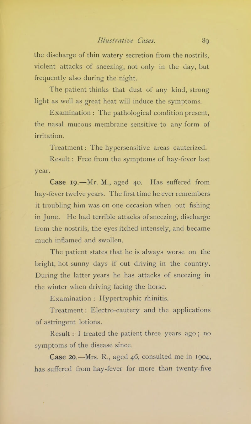 the discharge of thin watery secretion from the nostrils, violent attacks of sneezing, not only in the day, but frequently also during the night. The patient thinks that dust of any kind, strong light as well as great heat will induce the symptoms. Examination : The pathological condition present, the nasal mucous membrane sensitive to any form of irritation. Treatment: The hypersensitive areas cauterized. Result: Free from the symptoms of hay-fever last year. Case 19.—Mr. M., aged 40. Has suffered from hay-fever twelve years. The first time he ever remembers it troubling him was on one occasion when out fishing in June. He had terrible attacks of sneezing, discharge from the nostrils, the eyes itched intensely, and became much inflamed and swollen. The patient states that he is always worse on the bright, hot sunny days if out driving in the country. During the latter years he has attacks of sneezing in the winter when driving facing the horse. Examination : Hypertrophic rhinitis. Treatment: Electro-cautery and the applications of astringent lotions. Result : I treated the patient three years ago ; no symptoms of the disease since. Case 20.—Mrs. R., aged 46, consulted me in 1904, has suffered from hay-fever for more than twenty-five