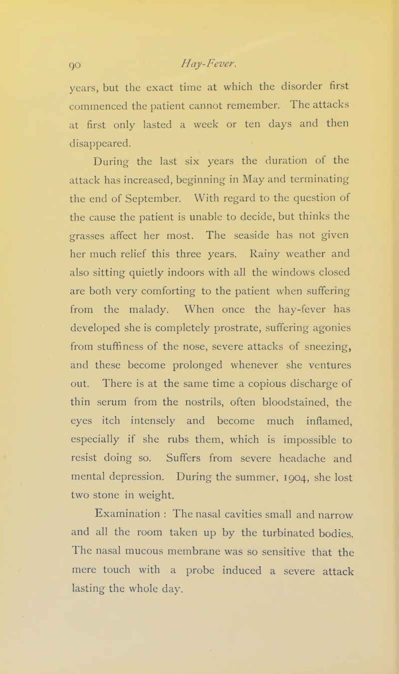 years, but the exact time at which the disorder first commenced the patient cannot remember. 1 he attacks at first only lasted a week or ten days and then disappeared. During the last six years the duration of the attack has increased, beginning in May and terminating the end of September. With regard to the question of the cause the patient is unable to decide, but thinks the grasses affect her most. The seaside has not given her much relief this three years. Rainy weather and also sitting quietly indoors with all the windows closed are both very comforting to the patient when suffering from the malady. When once the hay-fever has developed she is completely prostrate, suffering agonies from stuffiness of the nose, severe attacks of sneezing, and these become prolonged whenever she ventures out. There is at the same time a copious discharge of thin serum from the nostrils, often bloodstained, the eyes itch intensely and become much inflamed, especially if she rubs them, which is impossible to resist doing so. Suffers from severe headache and mental depression. During the summer, 1904, she lost two stone in weight. Examination : The nasal cavities small and narrow and all the room taken up by the turbinated bodies. The nasal mucous membrane was so sensitive that the mere touch with a probe induced a severe attack lasting the whole day.