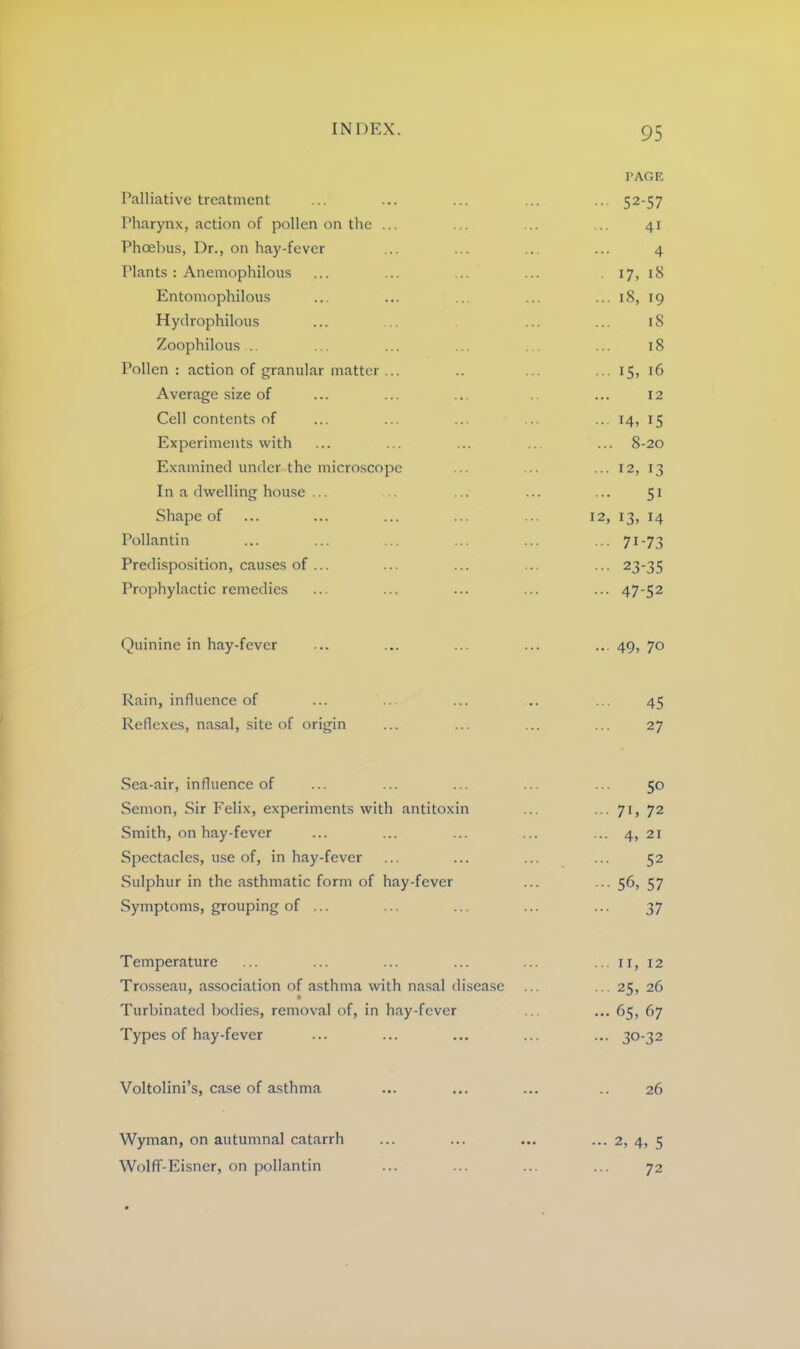 PAGE Palliative treatment ... ... ... ... ... 52-57 Pharynx, action of pollen on the ... ... ... ... 41 Phoebus, Dr., on hay-fever ... ... ... ... 4 Plants: Anemophilous ... ... ... ... 17, iS Entomophilous ... ... ... ... ... 18, 19 Hydrophilous ... ... ... ... 18 Zoophilous .. ... ... ... . . ... 18 Pollen: action of granular matter ... .. ... ... 15, 16 Average size of ... ... ... ... 12 Cell contents of ... ... ... ... ... 14, 15 Experiments with ... ... ... ... ... 8-20 Examined under the microscope ... ... ... 12, 13 In a dwelling house ... ... ... ... ... 51 Shape of ... ... ... ... ... 12, 13, 14 Pollantin ... ... ... ... ... ... 71-73 Predisposition, causes of ... ... ... ... ... 23-35 Prophylactic remedies ... ... ... ... ... 47-52 Quinine in hay-fever ... ... ... ... ... 49, 70 Rain, influence of ... ... ... .. ... 45 Reflexes, nasal, site of origin ... ... ... ... 27 Sea-air, influence of ... ... ... ... ... 50 Semon, Sir Felix, experiments with antitoxin ... ... 71, 72 Smith, on hay-fever ... ... ... ... ... 4, 21 Spectacles, use of, in hay-fever ... ... ... ... 52 Sulphur in the asthmatic form of hay-fever ... ... 56, 57 Symptoms, grouping of ... ... ... ... ... 37 Temperature ... ... ... ... ... ... it, 12 Trosseau, association of asthma with nasal disease ... ... 25, 26 Turbinated bodies, removal of, in hay-fever ... ... 65, 67 Types of hay-fever ... ... ... ... ... 30-32 Voltolini’s, case of asthma ... ... ... .. 26 Wyman, on autumnal catarrh ... ... ... ... 2, 4, 5 Wolfif-Eisner, on pollantin ... ... ... ... 72