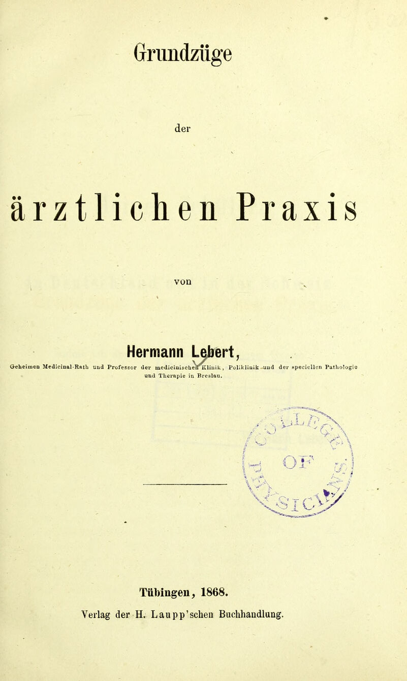 Grundzüge der ärztlichen von Praxis Hermann Geheimen Medicinal-Rath und Professor der medicinischenKlinik, Poliklinik und und Therapie in Breslau. der speciellen Pathologie Tübingen, 1868. Verlag der H. Laupp’schen Buchhandlung,