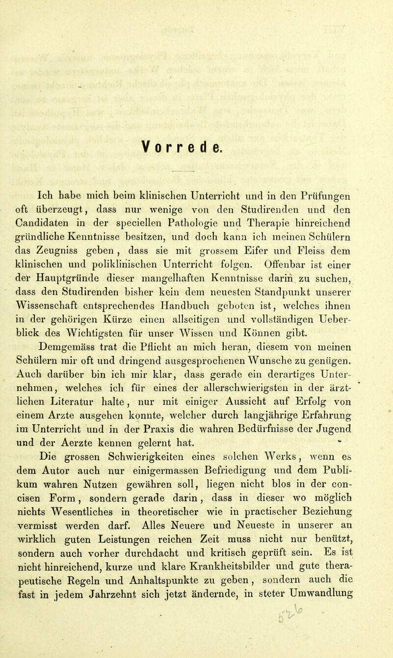Vorrede, Ich habe mich beim klinischen Unterricht und in den Prüfungen oft überzeugt, dass nur wenige von den Studirenden und den Candidaten in der speciellen Pathologie und Therapie hinreichend gründliche Kenntnisse besitzen, und doch kann ich meinen Schülern das Zeugniss geben , dass sie mit grossem Eifer und Fleiss dem klinischen und poliklinischen Unterricht folgen. Offenbar ist einer del' Hauptgründe dieser mangelhaften Kenntnisse darin zu suchen, dass den Studirenden bisher kein dem neuesten Standpunkt unserer Wissenschaft entsprechendes Handbuch geboten ist, welches ihnen in der gehörigen Kürze einen allseitigen und vollständigen Ueber- blick des Wichtigsten für unser Wissen und Können gibt. Demgemäss trat die Pflicht an mich heran, diesem von meinen Schülern mir oft und dringend ausgesprochenen Wunsche zu genügen. Auch darüber bin ich mir klar, dass gerade ein derartiges Unter- nehmen , welches ich für eines der allerschwierigsten in der ärzt- lichen Literatur halte, nur mit einiger Aussicht auf Erfolg von einem Arzte ausgehen konnte, welcher durch langjährige Erfahrung im Unterricht und in der Praxis die wahren Bedürfnisse der Jugend und der Aerzte kennen gelernt hat. Die grossen Schwierigkeiten eines solchen Werks, wenn es dem Autor auch nur einigermassen Befriedigung und dem Publb kum wahren Nutzen gewähren soll, liegen nicht blos in der con- cisen Form, sondern gerade darin, dass in dieser wo möglich nichts Wesentliches in theoretischer wie in practischer Beziehung vermisst werden darf. Alles Neuere und Neueste in unserer an wirklich guten Leistungen reichen Zeit muss nicht nur benützt, sondern auch vorher durchdacht und kritisch geprüft sein. Es ist nicht hinreichend, kurze und klare Krankheitsbilder und gute thera- peutische Regeln und Anhaltspunkte zu geben , sondern auch die fast in jedem Jahrzehnt sich jetzt ändernde, in steter Umwandlung