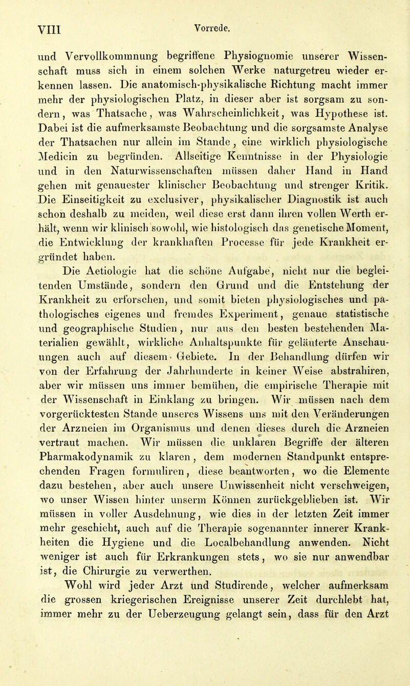 und Vervollkommnung begriffene Physiognomie unserer Wissen- schaft muss sich in einem solchen Werke naturgetreu wieder er- kennen lassen. Die anatomisch-physikalische Richtung macht immer mehr der physiologischen Platz, in dieser aber ist sorgsam zu son- dern, was Thatsache, was Wahrscheinlichkeit, was Hypothese ist. Dabei ist die aufmerksamste Beobachtung und die sorgsamste Analyse der Thatsachen nur allein im Stande , eine wirklich physiologische Medicin zu begründen. Allseitige Kenntnisse in der Physiologie und in den Naturwissenschaften müssen daher Hand in Hand gehen mit genauester klinischer Beobachtung und strenger Kritik. Die Einseitigkeit zu exclusiver, physikalischer Diagnostik ist auch schon deshalb zu meiden, weil diese erst dann ihren vollen Werth er- hält, wenn wir klinisch sowohl, wie histologisch das genetische Moment, die Entwicklung der krankhaften Processe für jede Krankheit er- gründet haben. Die Aetiologie hat die schöne Aufgabe, nicht nur die beglei- tenden Umstände, sondern den Grund und die Entstehung der Krankheit zu erforschen, und somit bieten physiologisches und pa- thologisches eigenes und fremdes Experiment, genaue statistische und geographische Studien, nur aus den besten bestehenden Ma- terialien gewählt, wirkliche Anhaltspunkte für geläuterte Anschau- ungen auch auf diesem - Gebiete. In der Behandlung dürfen wir von der Erfahrung der Jahrhunderte in keiner Weise abstrahiren, aber wir müssen uns immer bemühen, die empirische Therapie mit der Wissenschaft in Einklang zu bringen. Wir müssen nach dem vorgerücktesten Stande unseres Wissens uns mit den Veränderungen der Arzneien im Organismus und denen dieses durch die Arzneien vertraut machen. Wir müssen die unklaren Begriffe der älteren Pharmakodynamik zu klaren , dem modernen Standpunkt entspre- chenden Fragen formuliren, diese beantworten, wo die Elemente dazu bestehen, aber auch unsere Unwissenheit nicht verschweigen, wo unser Wissen hinter unserm Können zurückgeblieben ist. Wir müssen in voller Ausdehnung, wie dies in der letzten Zeit immer mehr geschieht, auch auf die Therapie sogenannter innerer Krank- heiten die Hygiene und die Localbehandlung anwenden. Nicht weniger ist auch für Erkrankungen stets, wo sie nur anwendbar ist, die Chirurgie zu verwerthen. Wohl wird jeder Arzt und Studirende, welcher aufmerksam die grossen kriegerischen Ereignisse unserer Zeit durchlebt hat, immer mehr zu der Ueberzeugung gelangt sein, dass für den Arzt