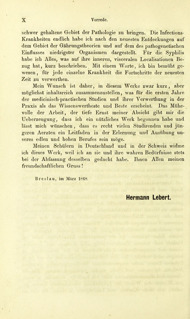 schwer gehaltene Gebiet der Pathologie zu bringen. Die Infections- Krankheiten endlich habe ich nach den neuesten Entdeckungen auf dem Gebiet der Gährungstheorien und auf dem des pathogenetischen Einflusses niedrigster Organismen dargestellt. Für die Syphilis habe ich Alles, was auf ihre inneren, visceralen Localisationen Be- zug hat, kurz beschrieben. Mit einem Worte, ich bin bemüht ge- wesen, für jede einzelne Krankheit die Fortschritte der neuesten Zeit zu venverthen. Mein Wunsch ist daher, in diesem Werke zwar kurz, aber möglichst inhaltsreich zusammenzustellen, was für die ersten Jahre der medicinisch-practischen Studien und ihrer Verwerthung in der Praxis als das Wissenswertheste und Beste erscheint. Das Mühe- volle der Arbeit, der tiefe Ernst meiner Absicht gibt mir die Ueberzeugung, dass ich ein nützliches Werk begonnen habe und lässt mich wünschen, dass es recht vielen Studirenden und jün- geren Aerzten ein Leitfaden in der Erlernung und Ausübung un- seres edlen und hohen Berufes sein möge. Meinen Schülern in Deutschland und in der Schweiz widme ich dieses Werk, weil ich an sie und ihre wahren Bedürfnisse stets bei der Abfassung desselben gedacht habe. Ihnen Allen meinen freundschaftlichen Gruss! Breslau, im März 1868.