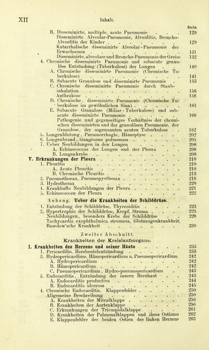 B. Disseminirte, multiple, acute Pneumonie Disseminirte Alveolar-Pneumonie, Alveolitis, Broncho- Alveolitis der Kinder Katarrhalische disseminirte Alveolar-Pneumonie der Erwachsenen Disseminirte, alveolare und Broncho-Pneumonie der Greise 4. Chronische disseminirte Pneumonie und subacute granu- löse Entzündung (Tuberkulose) der Lungen A. Chronische disseminirte Pneumonie (Chronische Tu- berkulose) B. Subacute Granulöse und disseminirte Pneumonie C. Chronische disseminirte Pneumonie durch Staub- inlialation ......... Anthrakose ......... D. Chronische, disseminirte Pneumonie (Chronische Tu- • berkulose im gewöhnlichen Sinn) E. Subacute Granulöse (Miliar - Tuberkulose) und sub- acute disseminirte Pneumonie Pathogenie und gegenseitiges Yerhältniss der chroni- schen disseminirten und der granulösen Pneumonie, der Granulöse, der sogenannten acuten Tuberkulose 5. Lungenblutung , Pneumorrhagie, Hämoptyse . 6. Lungenbrand, Gangraena pulmonum ..... 7. Ueber Neubildungen in den Lungen ....  A. Echinococcus der Lungen und der Pleura B. Lungenkrebs Y, Erkrankungen der Pleura 1. Pleuritis .......... A. Acute Pleuritis B. Chronische Pleuritis 2. Pneumothorax, Pneumopyothorax ...... 3. Hydrothorax 4. Krankhafte Neubildungen der Pleura 5. Echinococcen der Pleura Anhang. Ueber die Krankheiten der Schilddrüse. 1. Entzündung der Schilddrüse, Thyreoiditis .... 2. Hypertrophie der Schilddrüse, Kropf, Struma . Neubildungen, besonders Krebs der Schilddrüse Tachycardia exophthalmica strumosa, Glotzaugenkrankheit, Basedow’sche Krankheit ....... Zweiter Abschnitt. Krankheiten der Kreislaufsorgane. I. Krankheiten des Herzens und seiner Häute .... 1. Pericarditis, Herzbeutelentzündung 2. Hydropericardium, Hämopericardium u. Pnemnopericardium A. Hydropericardium B. Hämopericardium . . - C. Pnemnopericardium , Hydro-pneumopericardium 3. Endocarditis, Entzündung der innern Herzhaut A. Endocarditis productiva B. Endocarditis ulcerosa 4. Chronische Endocarditis. Klappenfehler .... Allgemeine Beschreibung A. Krankheiten der Mitralklappe ^ B. Krankheiten der Aortenklappe C. Erkrankungen der Tricuspidalklappe . . D. Krankheiten der Pulmonalklappen und ihres Ostiums E. Klappenfehler der beiden Ostien des linken Herzens Seite 129 129 131 132 140 141 153 156 158 161 168 182 202 205 208 208 209 210 210 210 213 218 220 221 222 223 225 228 230 233 233 242 242 242 243 243 244 245 250 250 256 256 261 262 263