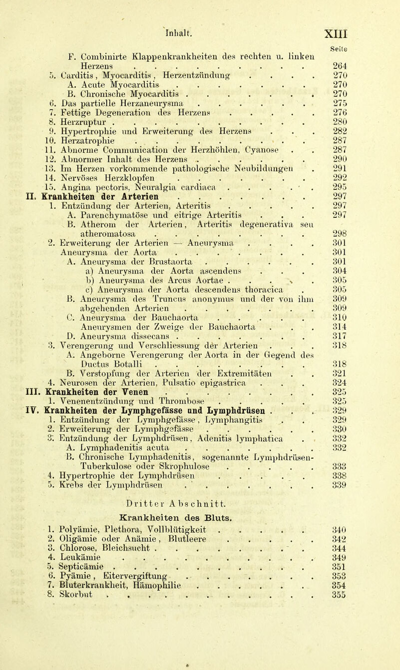 F. Combinirte Klappenkrankheiten des rechten u. linken Herzens 5. Carditis , Myocarditis , Herzentzündung . A. Acute Myocarditis ....... B. Chronische Myocarditis 6. Das partielle Herzaneurysma ...... 7. Fettige Degeneration des Herzens 8. Herzruptur 9. Hypertrophie und Erweiterung des Herzens 10. Herzatrophie ......... 11. Abnorme Communication der Herzhöhlen. Cyanose 12. Abnormer Inhalt des Herzens ....... 13. Im Herzen vorkommende pathologische Neubildungen 14. Nervöses Herzklopfen ....... 15. Angina pectoris, Neuralgia cardiaca . . . . ■ II. Krankheiten der Arterien 1. Entzündung der Arterien, Arteritis . . . . . A. Parenchymatöse und eitrige Arteritis B. Atherom der Arterien, Arteritis degenerativa sen atheromatosa ........ 2. Erweiterung der Arterien — Aneurysma . . . . Aneurysma der Aorta ....... A. Aneurysma der Brustaorta ...... a) Aneurysma der Aorta ascendens b) Aneurysma des Arcus Aortae % c) Aneurysma, der Aorta descendeus thoracica B. Aneurysma des Truncus anonymus und der von ihm abgehenden Arterien C. Aneurysma der Bauchaorta . . Aneurysmen der Zweige der Bauchaorta D. Aneurysma dissecans ....... 3. Verengerung und Verschliessung der Arterien A. Angeborne Verengerung der Aorta in der Gegend des Ductus Botalli B. Verstopfung der Arterien der Extremitäten 4. Neurosen der Arterien, Pulsatio epigastrica III. Krankheiten der Venen 1. Venenentzündung und Thrombose IV. Krankheiten der Lymphgefässe and Lymphdrüsen . 1. Entzündung der Lymphgefässe, Lymphangitis 2. Erweiterung der Lymphgefässe 3'. Entzündung der Lymphdrüsen, Adenitis lymphatica A. Lymphadenitis acuta B. Chronische Lymphadenitis, sogenannte Lymphdrüsen- Tuberkulose oder Skrophulose 4. Hypertrophie der Lymphdrüsen 5. Krebs der Lymphdrüsen Seile 264 270 270 270 275 276 280 282 287 287 290 291 292 295 297 297 297 298 301 301 301 304 305 305 309 309 310 314 317 318 318 321 324 325 325 329 329 380 332 332 333 338 339 Dritter Abschnitt. Krankheiten des Bluts. 1. Polyäinie, Plethora, Vollblütigkeit 340 2. Oligämie oder Anämie, Blutleere 342 3. Chlorose, Bleichsucht 344 4. Leukämie 349 5. Septicämie 351 6. Pyämie, Eitervergiftung 353 7. Bluterkrankheit, Hämophilie 354 8. Skorbut . 355