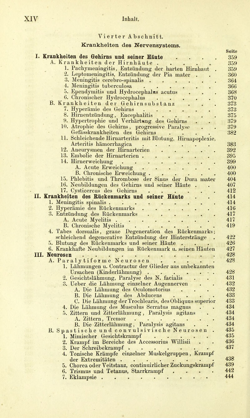 Vierter Abschnitt. Krankheiten des Nervensystems. I. Krankheiten des Gehirns und seiner Häute . A. Krankheiten der Hirnhäute 1. Pachymeningitis, Entzündung der harten Hirnhaut . 2. Leptomeningitis, Entzündung der Pia mater . 3. Meningitis cerebrospinalis 4. Meningitis tuberculosa 5. Ependymitis und Hydrocephalas acutus 6. Chronischer Hydroeephalus B. Krankheiten der Gehirnsubstanz 7. Hyperämie des Gehirns 8. Hirnentzündung, Encephalitis 9. Hypertrophie und Verhärtung des Gehirns 10. Atrophie des Gehirns, progressive Paralyse Gefässkrankheiten des Gehirns .... 11. Schleichende Hirnarteritis mit Blutung. Hirnapoplexie, Arteritis hämorrhagica 12. Aneurysmen der Hirnarterieu 13. Embolie der Hirnarterien 14. Hirnerweichung A. Acute Erweichung B. Chronische Erweichung ...... 15. Phlebitis und Thrombose der Sinus der Dura mater 16. Neubildungen des Gehirns und seiner Häute . 17. Cysticercus des Gehirns II. Krankheiten des Rückenmarks und seiner Häute 1. Meningitis spinalis 2. Hyperämie des Rückenmarks 3. Entzündung des Rückenmarks ...... A. Acute Myelitis B. Chronische Myelitis ....... 4. Tabes dorsualis, graue Degeneration des Rückenmarks; schleichend degenerative Entzündung der Hinterstränge 5. Blutung des Rückenmarks und seiner Häute . 6. Krankhafte Neubildungen im Rückenmark u. seinen Häuten III. Neurosen A. Paraly tiforme Neurosen 1. Lähmungen u. Contractur der Glieder aus unbekannten Ursachen (Kinderlähmung) 2. Gesichtslähmung, Paralyse des N. facialis 3. Ueber die Lähmung einzelner Augennerven A. Die Lähmung des Oculomotorius B. Die Lähmung des Abducens .... C. Die Lähmung der Trochlearis, des Obliquus superior 4. Die Lähmung des Musculus Serratus magnus 5. Zittern und Zitterlähmung , Parälysis agitans A. Zittern, Tremor B. Die Zitterlähmung, Paralysis agitans B. Spastische und convulsivische Neurosen . 1. Mimischer Gesichtskrampf 2. Krampf im Bereiche des Accessorius Willisii 3. Der Schreibekrampf 4. Tonische Krämpfe einzelner Muskelgruppen, Krampf der Extremitäten 5. Chorea oder Veitstanz, continuirlicher Zuckungskrampf 6. Trismus und Tetanus, Starrkrampf .... 7. Eklampsie Seite 359 359 359 360 364 366 368 370 373 373 375 379 379 382 383 392 395 399 400 400 404 407 412 414 414 416 417 417 419 422 426 427 428 428 428 431 432 432 433 433 434 434 434 434 435 435 436 437 438 439 442 444