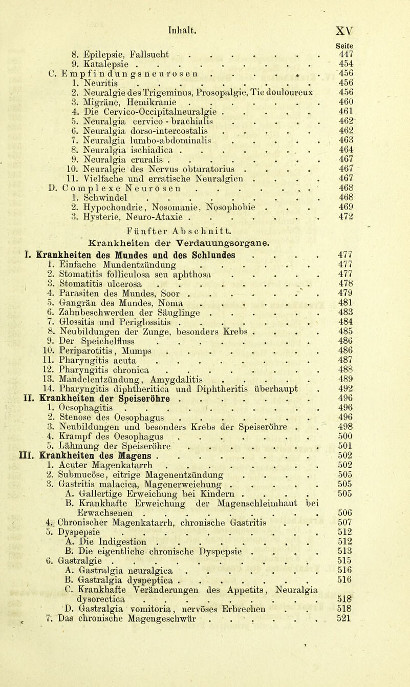 8. Epilepsie, Fallsucht 9. Katalepsie C. Empfindungsneu rosen . . . . . 1. Neuritis 2. Neuralgie des Trigeminus, Prosopalgie, Tic douloureux 3. Migräne, Hemikranie ...... 4. Die Cervico-Occipitalneuralgie 5. Neuralgia cervico - brachialis .... 6. Neuralgia dorso-intercostalis 7. Neuralgia lumbo-abdominalis .... 8. Neuralgia ischiadica 9. Neuralgia cruralis 10. Neuralgie des Nervus obturatorius .... 11. Vielfache und erratische Neuralgien . D. Complexe Neurosen , . 1. Schwindel 2. Hypochondrie, Nosomanie, Nosophobie . 3. Hysterie, Neuro-Ataxie Fttnfter Abschnitt. Krankheiten der Verdauungsorgane. I. Krankheiten des Mundes and des Schlundes 1. Einfache Mundentzündung 2. Stomatitis folliculosa seu aphthosa .... 3. Stomatitis ulcerosa 4. Parasiten des Mundes, Soor 5. Gangrän des Mundes, Noma 6. Zahnbeschwerden der Säuglinge 7. Glossitis und Periglossitis 8. Neubildungen der Zunge, besonders Krebs . 9. Der Speichelfluss ........ 10. Periparotitis , Mumps 11. Pharyngitis acuta 12. Pharyngitis chronica 13. Mandelentzündung, Amygdalitis ..... 14. Pharyngitis diphtheritica und Diphtheritis überhaupt II. Krankheiten der Speiseröhre 1. Oesophagitis ......... 2. Stenose des Oesophagus ....... 3. Neubildungen und besonders Krebs der Speiseröhre . 4. Krampf des Oesophagus 5. Lähmung der Speiseröhre III. Krankheiten des Magens 1. Acuter Magenkatarrh ....... 2. Submucöse, eitrige Magenentzündung 3. Gastritis malacica, Magenerweichung .... A. Gallertige Erweichung bei Kindern .... B. Krankhafte Erweichung der Magenschleimhaut be Erwachsenen 4. Chronischer Magenkatarrh, chronische Gastritis 5. Dyspepsie A. Die Indigestion ß. Die eigentliche chronische Dyspepsie . fl. Gastralgie A. Gastralgia neuralgica B. Gastralgia dyspeptica C. Krankhafte Veränderungen des Appetits, Neuralgia dysorectica D. Gastralgia vomitoria, nervöses Erbrechen K 7; Das chronische Magengeschwür Seite 447 454 456 456 456 460 461 462 462 463 464 467 467 467 468 468 469 472 477 477 477 478 479 481 483 484 485 486 486 487 488 489 492 496 496 496 498 500 501 502 502 505 505 505 506 507 512 512 513 515 516 516 518 518 521