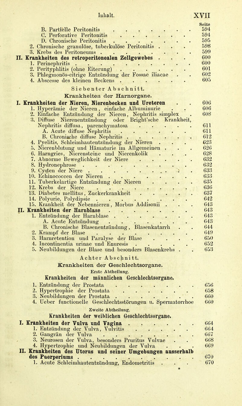 Seite B. Partielle Peritonitis 594 C. Perforative Peritonitis 594 D. Chronische Peritonitis 595 2. Chronische granulöse, tuberkulöse Peritonitis . . . 598 3. Krebs des Peritoneums 599 II. Krankheiten des retroperitonealen Zellgewebes . . . 600 1. Perinephritis 600 2. Perityphlitis (ohne Eiterung) 601 3. Phlegmonös-eitrige Entzündung der Fossae iliacae . . 602 4. Abscesse des kleinen Beckens 605 Siebenter Abschnitt. Krankheiten der Harnorgane. I. Krankheiten der Nieren, Nierenbecken und Ureteren 1. Hyperämie der Nieren, einfache Albuminurie 2. Einfache Entzündung der Nieren, Nephritis simplex 3. Diffuse Nierenentzündung oder Briglit’sche Krankheit Nephritis diffusa, parenchymatosa .... A. Acute diffuse Nephritis ...... B. Chronische diffuse Nephritis ..... 4. Pyelitis, Schleimhautentzünduug der Nieren 5. Nierenblutung und Hämaturie im Allgemeinen . 6. Harngries, Nierensteine und Nierenkolik 7. Abnorme Beweglichkeit der Niere .... 8. Hydronephrose 9. Cys.ten der Niere . : 10. Echinococcen der Nieren 11. Tuberkelartige Entzündung der Nieren 12. Krebs der Niere 13. Diabetes mellitus, Zuckerkrankheit .... 14. Polyurie, Polydipsie 15. Krankheit der Nebennieren, Morbus Addisonii . II. Krankheiten der Harnblase . 1. Entzündung der Harnblase A. Acute Entzündung B. Chronische Blasenentzündung, Blasenkatarrh 2. Krampf der Blase 3. Harnretention und Paralyse der Blase 4. Incontinentia urinae und Enuresis 5. Neubildungen der Blase und besonders Blasenkrebs . Achter Abschnitt. Krankheiten der Geschlechtsorgane. Erste Abtheilung1. Krankheiten der männlichen Geschlechtsorgane. 1. Entzündung der Prostata 656 2. Hypertrophie der Prostata 658 3. Neubildungen der Prostata ....... 660 4. Ueber functionelle Geschlechtsstörungen u. Spermatorrhoe 660 Zweite Abtheilung. Krankheiten der weiblichen Geschlechtsorgane. I. Krankheiten der Vulva und Vagina 664 1. Entzündung der Vulva, Vulvitis ..... 664 2. Gangrän der Vulva 667 3. Neurosen der Vulva, besonders Pruritus Vulvae . . 668 4. Hypertrophie und Neubildungen der Vulva . . . 669 II. Krankheiten des Uterus und seiner Umgebungen ausserhalb des Puerperiums 670 1. Acute Schleimhautentzündung, Endometritis . . . 670 606 606 608 611 611 612 623 626 628 632 632 633 633 635 636 637 642 643 643 643 643 644 649 650 652 653