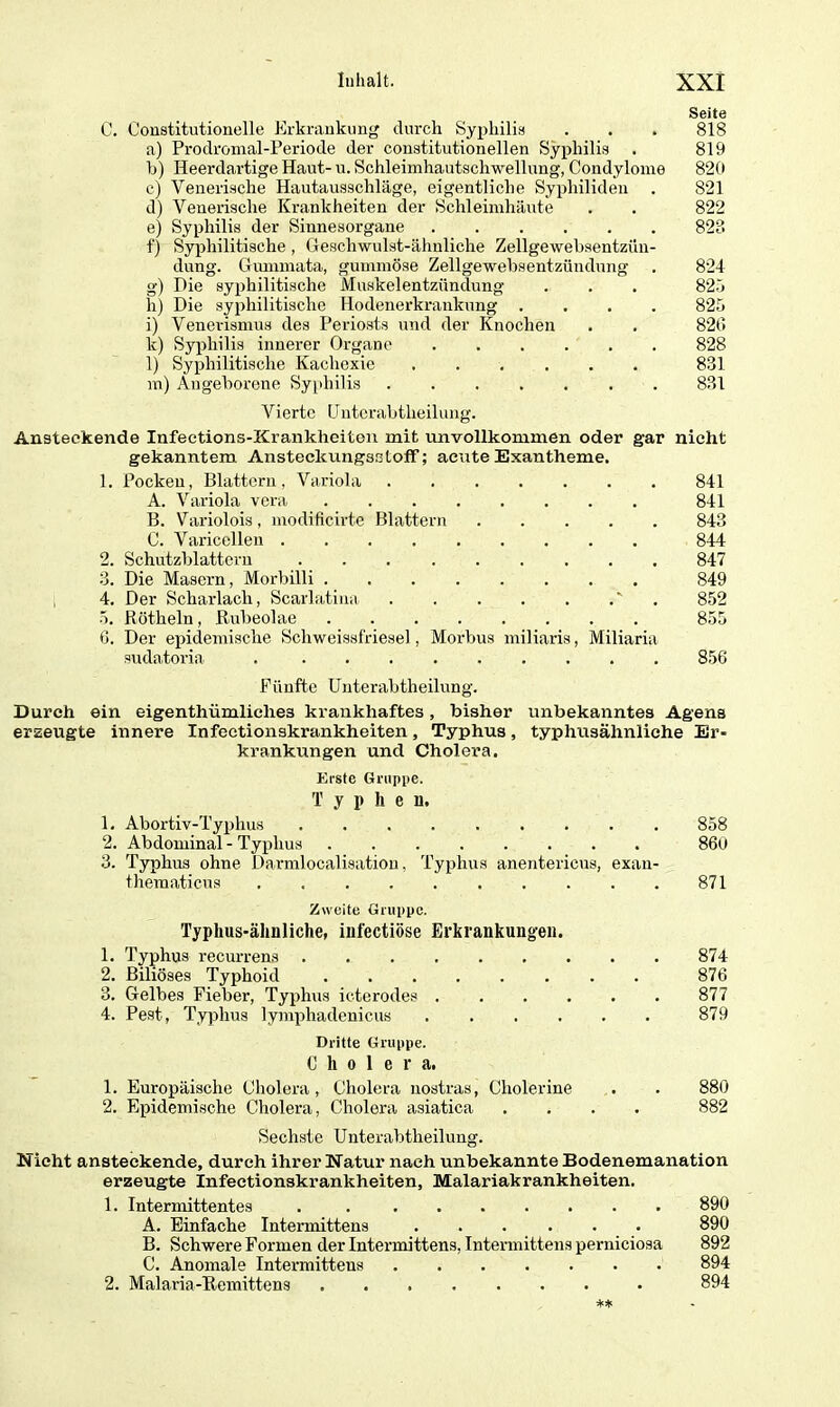 Seite C. Constitutionelle Erkrankung durch Syphilis . . . 818 a) Prodroinal-Periode der constitutionellen Syphilis . 819 b) Ileerdartige Haut-u. Schleimhautschwellung, Condylome 820 c) Venerische Hautausschläge, eigentliche Syphiliden . 821 d) Venerische Krankheiten der Schleimhäute . . 822 e) Syphilis der Sinnesorgane 828 f) Syphilitische, Geschwulst-ähnliche Zellgewebsentzün- dung. Gummata, gummöse Zellgewebsentzündung . 824 g) Die syphilitische Muskelentzündung . . . 825 h) Die syphilitische Hodenerkrankung .... 825 i) Venerismus des Periosts und der Knochen . . 820 k) Syphilis innerer Organe 828 l) Syphilitische Kachexie 831 m) Angeborene Syphilis 831 Vierte tjutcrabtlieilung. Ansteckende Infections-Krankheiten mit unvollkommen oder gar nicht gekanntem. AnsteckungsstofF; acute Exantheme. 1. Pocken, Blattern, Variola 841 A. Variola vera 841 B. Variolois, modificirte Blattern 843 C. Varicellen 844 2. Schutzblattern 847 3. Die Masern, Morbilli 849 4. Der Scharlach, Scarlatina ' . 852 5. Rötheln, Rubeolae ........ 855 0. Der epidemische Schweissfriesel, Morbus miliaris, Miliaria sudatoria 856 Fünfte Unterabtheilung. Durch ein eigenthümlielie3 krankhaftes, bisher unbekanntes Agens erzeugte innere Infectionskrankheiten, Typhus, typhusähnliche Er- krankungen und Cholera. Erste Gruppe. T y i* h e u. 1. Abortiv-Typhus 858 2. Abdominal - Typhus 860 3. Typhus ohne Darmlocalisatiou, Typhus anentericus, exan- theraaticus 871 Zweite Gruppe. Typhus-ähnliche, infectiöse Erkrankungen. 1. Typhus recurrens 874 2. Biliöses Typhoid 876 3. Gelbes Fieber, Typhus icterodes 877 4. Pest, Typhus lymphadenicus 879 Dritte Gruppe. Cholera. 1. Europäische Cholera, Cholera nostras, Cholerine . . 880 2. Epidemische Cholera, Cholera asiatica .... 882 Sechste Unterabtheilung. Nicht ansteckende, durch ihrer Natur nach unbekannte Bodenemanation erzeugte Infectionskrankheiten, Malariakrankheiten. 1. Intermittentes . 890 A. Einfache Intermittens ... ... 890 B. Schwere Formen der Intermittens, Intermittens perniciosa 892 C. Anomale Intermittens 894 2. Malaria-Remittens 894