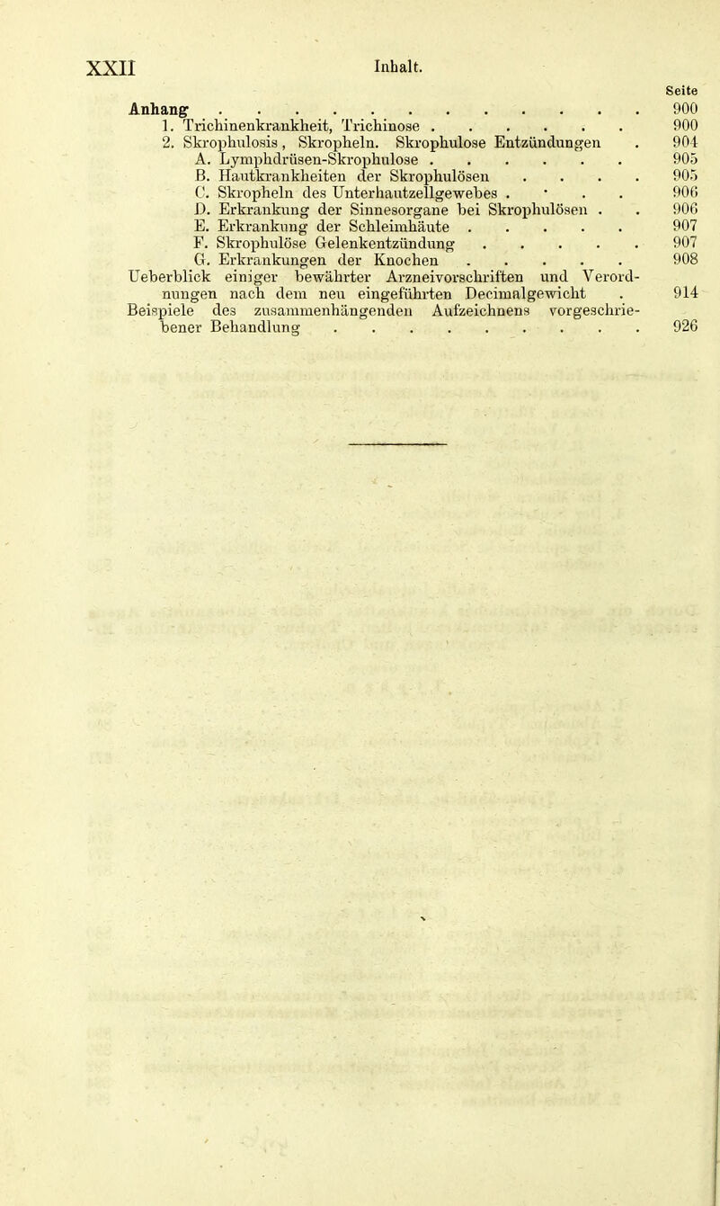 Seite Anhang 900 1. Trichinenkrankheit, Trichinose ...... 900 2. Skrophulosis, Skropheln. Skrophulose Entzündungen . 904 A. Lymphdrüsen-Skrophulose ...... 905 B. Hautkrankheiten der Skrophulösen .... 905 C. Skropheln des Unterhautzellgewebes . 900 D. Erkrankung der Sinnesorgane bei Skrophulösen . . 906 E. Erkrankung der Schleimhäute ..... 907 F. Skrophulose Gelenkentzündung 907 G. Erkrankungen der Knochen 908 Ueberblick einiger bewährter Arzneivorschriften und Verord- nungen nach dem neu eingeführten Decimalgewicht . 914 Beispiele de3 zusammenhängenden Aufzeichnens vorgeschrie- bener Behandlung 926