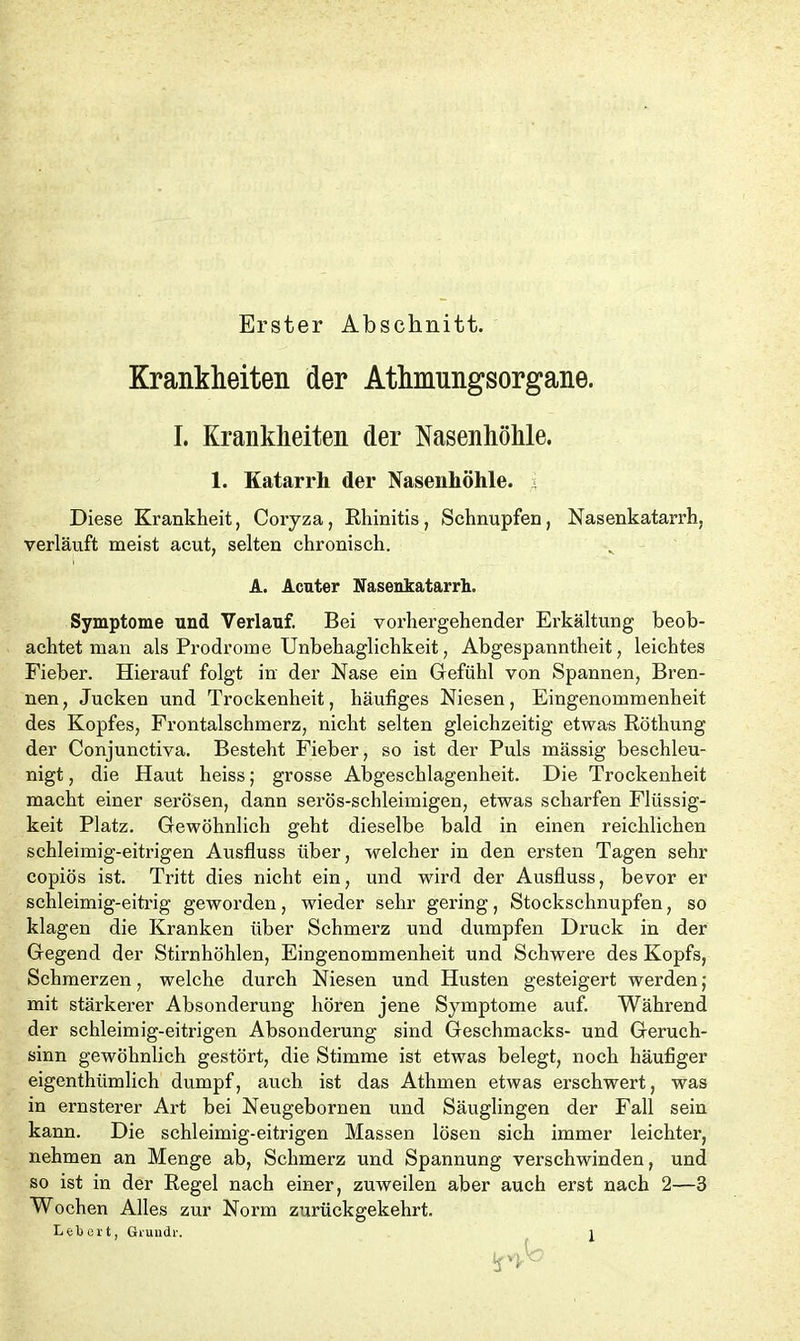 Erster Abschnitt. Krankheiten der Athmungsorgane. I. Krankheiten der Nasenhöhle. 1. Katarrh der Nasenhöhle. Diese Krankheit, Coryza, Rhinitis, Schnupfen, Nasenkatarrh, verläuft meist acut, selten chronisch. A. Acuter Nasenkatarrh. Symptome und Verlauf. Bei vorhergehender Erkältung beob- achtet man als Prodrome Unbehaglichkeit, Abgespanntheit, leichtes Fieber. Hierauf folgt in der Nase ein Gefühl von Spannen, Bren- nen, Jucken und Trockenheit, häufiges Niesen, Eingenommenheit des Kopfes, Frontalschmerz, nicht selten gleichzeitig etwas Röthung der Conjunctiva. Besteht Fieber, so ist der Puls mässig beschleu- nigt , die Haut heiss; grosse Abgeschlagenheit. Die Trockenheit macht einer serösen, dann serös-schleimigen, etwas scharfen Flüssig- keit Platz. Gewöhnlich geht dieselbe bald in einen reichlichen schleimig-eitrigen Ausfluss über, welcher in den ersten Tagen sehr copiös ist. Tritt dies nicht ein, und wird der Ausfluss, bevor er schleimig-eitrig geworden, wieder sehr gering , Stockschnupfen, so klagen die Kranken über Schmerz und dumpfen Druck in der Gegend der Stirnhöhlen, Eingenommenheit und Schwere des Kopfs, Schmerzen, welche durch Niesen und Husten gesteigert werden; mit stärkerer Absonderung hören jene Symptome auf. Während der schleimig-eitrigen Absonderung sind Geschmacks- und Geruch- sinn gewöhnlich gestört, die Stimme ist etwas belegt, noch häufiger eigenthiimlich dumpf, auch ist das Athmen etwas erschwert, was in ernsterer Art bei Neugebornen und Säuglingen der Fall sein kann. Die schleimig-eitrigen Massen lösen sich immer leichter, nehmen an Menge ab, Schmerz und Spannung verschwinden, und so ist in der Regel nach einer, zuweilen aber auch erst nach 2—3 Wochen Alles zur Norm zurückgekehrt. Lebert, Grundr.