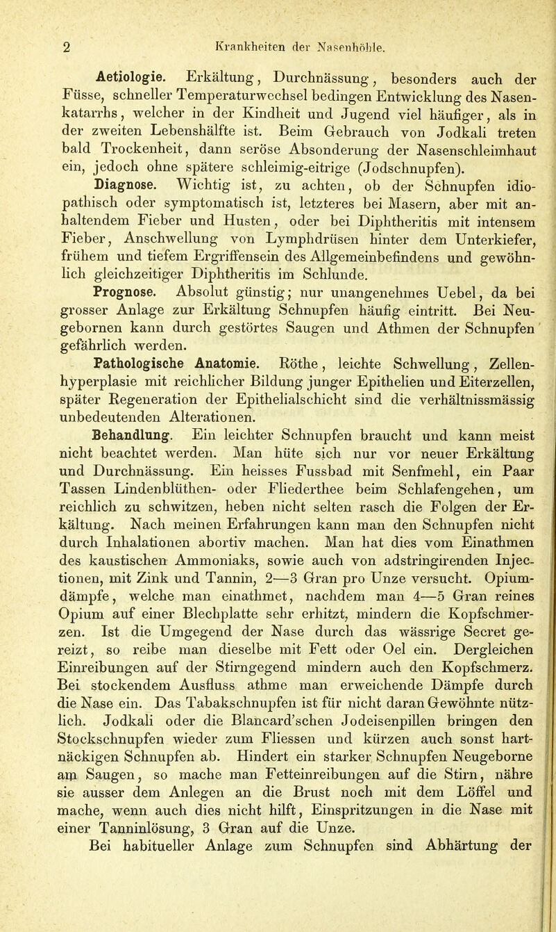 Aetiologie. Erkältung, Durchnässung, besonders auch der Füsse, schneller Temperaturwcchsel bedingen Entwicklung des Nasen- katarrhs , welcher in der Kindheit und Jugend viel häufiger, als in der zweiten Lebenshälfte ist. Beim Gebrauch von Jodkali treten bald Trockenheit, dann seröse Absonderung der Nasenschleimhaut ein, jedoch ohne spätere schleimig-eitrige (Jodschnupfen). Diagnose. Wichtig ist, zu achten, ob der Schnupfen idio- pathisch oder symptomatisch ist, letzteres bei Masern, aber mit an- haltendem Fieber und Husten, oder bei Diphtheritis mit intensem Fieber, Anschwellung von Lymphdrüsen hinter dem Unterkiefer, frühem und tiefem Ergriffensein des Allgemeinbefindens und gewöhn- lich gleichzeitiger Diphtheritis im Schlunde. Prognose. Absolut günstig; nur unangenehmes Uebel, da bei grosser Anlage zur Erkältung Schnupfen häufig eintritt. Bei Neu- gebornen kann durch gestörtes Saugen und Athmen der Schnupfen gefährlich werden. Pathologische Anatomie. Röthe, leichte Schwellung, Zellen- hyperplasie mit reichlicher Bildung junger Epithelien und Eiterzellen, später Regeneration der Epithelialschicht sind die verhältnissmässig unbedeutenden Alterationen. Behandlung. Ein leichter Schnupfen braucht und kann meist nicht beachtet werden. Man hüte sich nur vor neuer Erkältung und Durchnässung. Ein heisses Fussbad mit Senfmehl, ein Paar Tassen Lindenblüthen- oder Fliederthee beim Schlafengehen, um reichlich zu schwitzen, heben nicht selten rasch die Folgen der Er- kältung. Nach meinen Erfahrungen kann man den Schnupfen nicht durch Inhalationen abortiv machen. Man hat dies vom Einathmen des kaustischen Ammoniaks, sowie auch von adstringirenden Injec- tionen, mit Zink und Tannin, 2—3 Gran pro Unze versucht. Opium- dämpfe , welche man einathmet, nachdem man 4—5 Gran reines Opium auf einer Blechplatte sehr erhitzt, mindern die Kopfschmer- zen. Ist die Umgegend der Nase durch das wässrige Secret ge- reizt, so reibe man dieselbe mit Fett oder Oel ein. Dergleichen Einreibungen auf der Stirngegend mindern auch den Kopfschmerz. Bei stockendem Ausfluss athme man erweichende Dämpfe durch die Nase ein. Das Tabakschnupfen ist für nicht daran Gewöhnte nütz- lich. Jodkali oder die Blancard’schen Jodeisenpillen bringen den Stockschnupfen wieder zum Fliessen und kürzen auch sonst hart- näckigen Schnupfen ab. Hindert ein starker Schnupfen Neugeborne aiu Saugen, so mache man Fetteinreibungen auf die Stirn, nähre sie ausser dem Anlegen an die Brust noch mit dem Löffel und mache, wenn auch dies nicht hilft, Einspritzungen in die Nase mit einer Tanninlösung, 3 Gran auf die Unze. Bei habitueller Anlage zum Schnupfen sind Abhärtung der