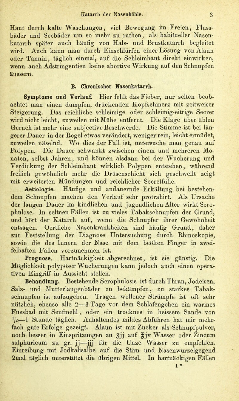 Haut durch kalte Waschungen, viel Bewegung im Freien, Fluss- bäder und Seebäder um so mehr zu rathen, als habitueller Nasen- katarrh später auch häufig von Hals- und Brustkatarrh begleitet wird. Auch kann man durch Einschlürfen einer Lösung von Alaun oder Tannin, täglich einmal, auf die Schleimhaut direkt einwirken, wenn auch Adstringentien keine abortive Wirkung auf den Schnupfen äussern. B. Chronischer Nasenkatarrh. Symptome und Verlauf. Hier fehlt das Fieber, nur selten beob- achtet man einen dumpfen, drückenden Kopfschmerz mit zeitweiser Steigerung. Das reichliche schleimige oder schleimig-eitrige Secret wird nicht leicht, zuweilen mit Mühe entfernt. Die Klage über üblen Geruch ist mehr eine subjective Beschwerde. Die Stimme ist bei län- gerer Dauer in der Regel etwas verändert, weniger rein, leicht ermüdet, zuweilen näselnd. Wo dies der Fall ist, untersuche man genau auf Polypen. Die Dauer schwankt zwischen einem und mehreren Mo- naten, selbst Jahren, und können alsdann bei der Wucherung und Verdickung der Schleimhaut wirklich Polypen entstehep, während freilich gewöhnlich mehr die Drüsenschicht sich geschwellt zeigt mit erweiterten Mündungen und reichlicher Secretfülle. Aetiologie. Häufige und andauernde Erkältung bei bestehen- dem Schnupfen machen den Verlauf sehr protrahirt. Als Ursache der langen Dauer im kindlichen und jugendlichen Alter wirkt Scro- phulose. In seltnen Fällen ist zu vieles Tabakschnupfen der Grund, und hört der Katarrh auf, wenn die Schnupfer ihrer Gewohnheit entsagen. Oertliche Nasenkrankheiten sind häufig Grund, daher zur Feststellung der Diagnose Untersuchung durch Rhinoskopie, sowie die des Innern der Nase mit dem beölten Finger in zwei- felhaften Fällen vorzunehmen ist. Prognose. Hartnäckigkeit abgerechnet, ist sie günstig. Die Möglichkeit polypöser Wucherungen kann jedoch auch einen opera- tiven Eingriff in Aussicht stellen. Behandlung. Bestehende Scrophulosis ist durch Thran, Jodeisen, Salz- und Mutterlaugenbäder zu bekämpfen, zu starkes Tabak- schnupfen ist aufzugeben. Tragen wollener Strümpfe ist oft sehr nützlich, ebenso alle 2—3 Tage vor dem Schlafengehen ein warmes Fussbad mit Senfmehl, oder ein trocknes in heissem Sande von */2—1 Stunde täglich. Anhaltendes mildes Abführen hat mir mehr- fach gute Erfolge gezeigt. Alaun ist mit Zucker als Schnupfpulver, noch besser in Einspritzungen zu 3jj auf fjv Wasser oder Zincum sulphuricum zu gr. jj—jjj für die Unze Wasser zu empfehlen. Einreibung mit Jodkalisalbe auf die Stirn und Nasenwurzelgegend 2mal täglich unterstützt die übrigen Mittel. In hartnäckigen Fällen