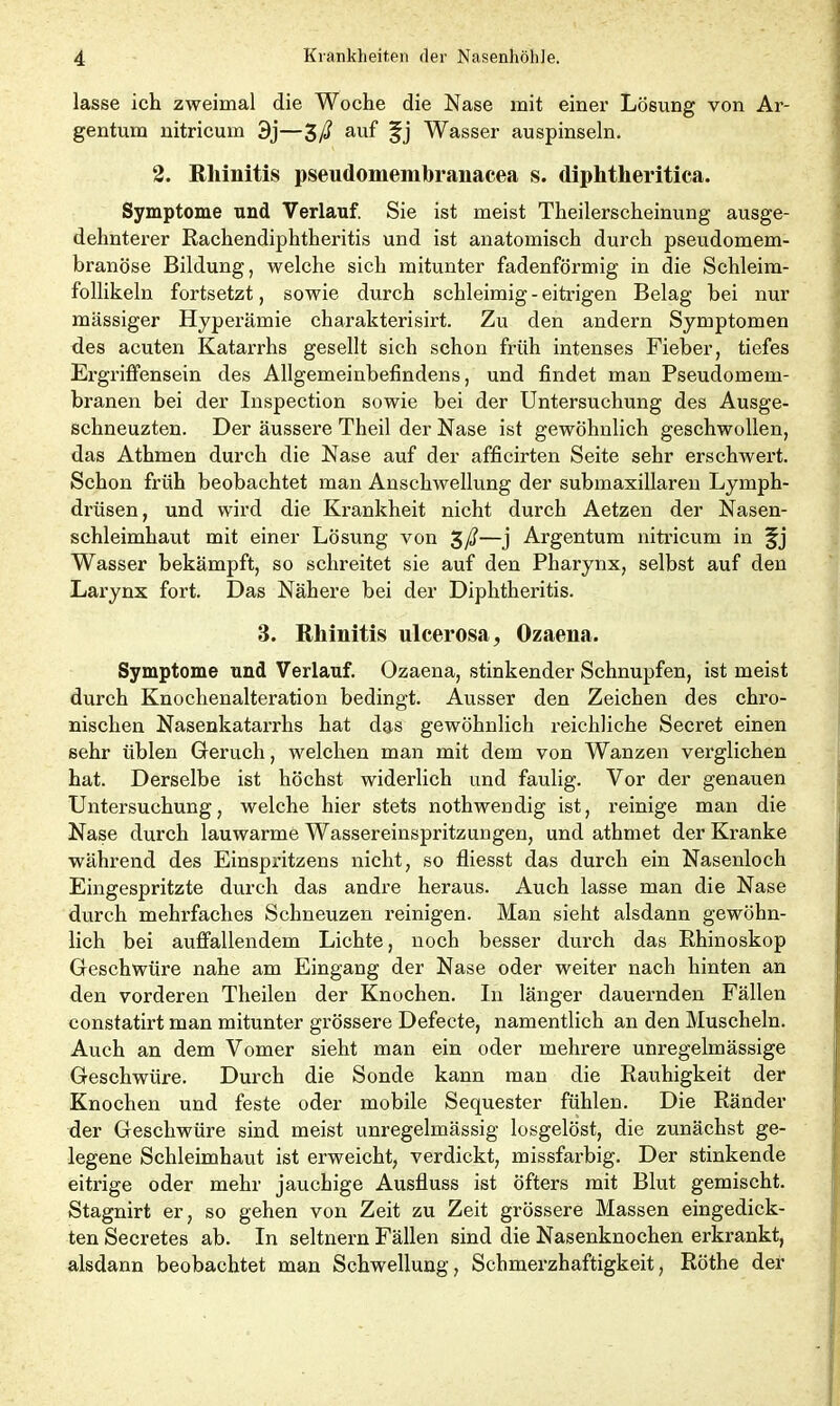 lasse ich zweimal die Woche die Nase mit einer Lösung von Ar- gentum nitricum 3j—$ß auf §j Wasser auspinseln. 2. Rhinitis pseudomembraiiacea s. diphtheritica. Symptome und Verlauf. Sie ist meist Theilerscheinung ausge- dehnterer Rachendiphtheritis und ist anatomisch durch pseudomem- branöse Bildung, welche sich mitunter fadenförmig in die Schleim- follikeln fortsetzt, sowie durch schleimig - eitrigen Belag hei nur massiger Hyperämie charakterisirt. Zu den andern Symptomen des acuten Katarrhs gesellt sich schon früh intenses Fieber, tiefes Ergriffensein des Allgemeinbefindens, und findet man Pseudomem- branen bei der Inspection sowie bei der Untersuchung des Ausge- schneuzten. Der äussere Theil der Nase ist gewöhnlich geschwollen, das Athmen durch die Nase auf der afficirten Seite sehr erschwert. Schon früh beobachtet man Anschwellung der submaxillaren Lymph- drüsen, und wird die Krankheit nicht durch Aetzen der Nasen- schleimhaut mit einer Lösung von %ß—j Argentum nitricum in Wasser bekämpft, so schreitet sie auf den Pharynx, selbst auf den Larynx fort. Das Nähere bei der Diphtheritis. 3. Rhinitis ulcerosa, Ozaena. Symptome und Verlauf. Ozaena, stinkender Schnupfen, ist meist durch Knochenalteration bedingt. Ausser den Zeichen des chro- nischen Nasenkatarrhs hat das gewöhnlich reichliche Secret einen sehr üblen Geruch, welchen man mit dem von Wanzen verglichen hat. Derselbe ist höchst widerlich und faulig. Vor der genauen Untersuchung, welche hier stets nothwendig ist, reinige man die Nase durch lauwarme Wassereinspritzungen, und athmet der Kranke während des Einspritzens nicht, so fliesst das durch ein Nasenloch Eingespritzte durch das andre heraus. Auch lasse man die Nase durch mehrfaches Schneuzen reinigen. Man sieht alsdann gewöhn- lich bei auffallendem Lichte, noch besser durch das Rhinoskop Geschwüre nahe am Eingang der Nase oder weiter nach hinten an den vorderen Theilen der Knochen. In länger dauernden Fällen constatirt man mitunter grössere Defecte, namentlich an den Muscheln. Auch an dem Vomer sieht man ein oder mehrere unregelmässige Geschwüre. Durch die Sonde kann man die Rauhigkeit der Knochen und feste oder mobile Sequester fühlen. Die Ränder der Geschwüre sind meist unregelmässig losgelöst, die zunächst ge- legene Schleimhaut ist erweicht, verdickt, missfarbig. Der stinkende eitrige oder mehr jauchige Ausfluss ist öfters mit Blut gemischt. Stagnirt er, so gehen von Zeit zu Zeit grössere Massen eingedick- ten Secretes ab. In seltnem Fällen sind die Nasenknochen erkrankt, alsdann beobachtet man Schwellung, Schmerzhaftigkeit, Röthe der