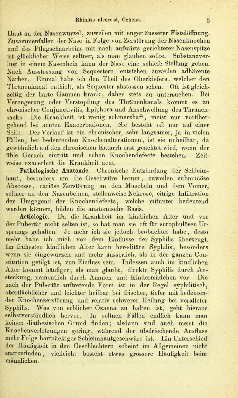 Haut an der Nasenwurzel, zuweilen mit enger äusserer Fistelöffnung. Zusammenfällen der Nase in Folge von Zerstörung der Nasenknochen und des Pflugschaarbeins mit nach aufwärts gerichteter Nasenspitze ist glücklicher Weise seltner, als man glauben sollte. Substanzver- lust in einem Nasenbein kann der Nase eine schiefe Stellung geben. Nach Ausstossung von Sequestern entstehen zuweilen adhärente Narben. Einmal habe ich den Theil des Oberkiefers, welcher den Thränenkanal enthielt, als Sequester abstossen sehen. Oft ist gleich- zeitig der harte Gaumen krank, daher stets zu untersuchen. Bei Verengerung oder Verstopfung des Thränenkanals kommt es zu chronischer Conjunctivitis, Epiphora und Anschwellung des Thränen- sacks. Die Krankheit ist wenig schmerzhaft, meist nur vorüber- gehend bei acuten Exacerbationen. Sie besteht oft nur auf einer Seite. Der Verlauf ist ein chronischer, sehr langsamer, ja in vielen Fällen, bei bedeutenden Knochenalterationen, ist sie unheilbar, da gewöhnlich auf den chronischen Katarrh erst geachtet wird, wenn der üble Geruch eintritt und schon Knochendefecte bestehen. Zeit- weise exacerbirt die Krankheit acut. Pathologische Anatomie. Chronische Entzündung der Schleim- haut , besonders um die Geschwüre herum, zuweilen submucöse Abscesse, cariöse Zerstörung an den Muscheln und dem Vomer, seltner an den Nasenbeinen, stellenweise Nekrose, eitrige Infiltration der Umgegend der Knochendefecte, welche mitunter bedeutend werden können, bilden die anatomische Basis. Aetiologie. Da die Krankheit im kindlichen Alter und vor der Pubertät nicht selten ist, so hat man sie oft für scrophulösen Ur- sprungs gehalten. Je mehr ich sie jedoch beobachtet habe, desto mehr habe ich mich von dem Einflüsse der Syphilis überzeugt. Im frühesten kindlichen Alter kann hereditäre Syphilis, besonders wenn sie eingewurzelt und mehr äusserlich, als in der ganzen Con- stitution getilgt ist, von Einfluss sein. Indessen auch im kindlichen Alter kommt häufiger, als man glaubt, direkte Syphilis durch An- steckung, namentlich durch Ammen und Kindermädchen vor. Die nach der Pubertät auftretende Form ist in der Regel syphilitisch, oberflächlicher und leichter heilbar bei frischer, tiefer mit bedeuten- der Knochenzerstörung und relativ schwerer Heilung bei veralteter Syphilis. Was von erblicher Ozaena zu halten ist, geht hieraus selbstverständlich hervor. In seltnen Fällen endlich kann man keinen diathesischen Grund finden; alsdann sind auch meist die Knochenverletzungen gering, während der übelriechende Ausfluss mehr Folge hartnäckiger Schleimhautgeschwüre ist. Ein Unterschied der Häufigkeit in den Geschlechtern scheint im Allgemeinen nicht stattzufinden, vielleicht besteht etwas grössere Häufigkeit beim männlichen.