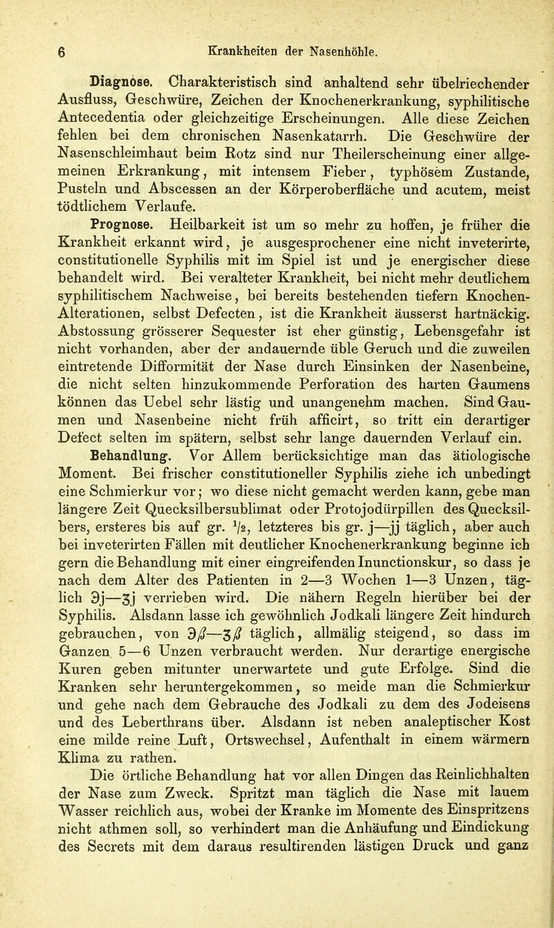 Diagnose. Charakteristisch sind anhaltend sehr übelriechender Ausfluss, Geschwüre, Zeichen der Knochenerkrankung, syphilitische Antecedentia oder gleichzeitige Erscheinungen. Alle diese Zeichen fehlen bei dem chronischen Nasenkatarrh. Die Geschwüre der Nasenschleimhaut beim Rotz sind nur Theilerscheinung einer allge- meinen Erkrankung, mit intensem Fieber, typhösem Zustande, Pusteln und Abscessen an der Körperoberfläche und acutem, meist tödtlichem Verlaufe. Prognose. Heilbarkeit ist um so mehr zu hoffen, je früher die Krankheit erkannt wird, je ausgesprochener eine nicht inveterirte, constitutionelle Syphilis mit im Spiel ist und je energischer diese behandelt wird. Bei veralteter Krankheit, bei nicht mehr deutlichem syphilitischem Nachweise, bei bereits bestehenden tiefem Knochen- Alterationen, selbst Defecten, ist die Krankheit äusserst hartnäckig. Abstossung grösserer Sequester ist eher günstig, Lebensgefahr ist nicht vorhanden, aber der andauernde üble Geruch und die zuweilen eintretende Difformität der Nase durch Einsinken der Nasenbeine, die nicht selten hinzukommende Perforation des harten Gaumens können das Uebel sehr lästig und unangenehm machen. Sind Gau- men und Nasenbeine nicht früh afficirt, so tritt ein derartiger Defect selten im spätem, selbst sehr lange dauernden Verlauf ein. Behandlung. Vor Allem berücksichtige man das ätiologische Moment. Bei frischer constitutioneller Syphilis ziehe ich unbedingt eine Schmierkur vor; wo diese nicht gemacht werden kann, gebe man längere Zeit Quecksilbersublimat oder Protojodürpillen des Quecksil- bers, ersteres bis auf gr. 1/2, letzteres bis gr. j—jj täglich, aber auch bei invetei’irten Fällen mit deutlicher Knochenerkrankung beginne ich gern die Behandlung mit einer eingreifenden Inunctionskur, so dass je nach dem Alter des Patienten in 2—3 Wochen 1—3 Unzen, täg- lich 3j—3j verrieben wird. Die nähern Regeln hierüber bei der Syphilis. Alsdann lasse ich gewöhnlich Jodkali längere Zeit hindurch gebrauchen, von dß—3/? täglich, allmälig steigend, so dass im Ganzen 5—6 Unzen verbraucht werden. Nur derartige energische Kuren geben mitunter unerwartete und gute Erfolge. Sind die Kranken sehr heruntergekommen, so meide man die Schmierkur und gehe nach dem Gebrauche des Jodkali zu dem des Jodeisens und des Leberthrans über. Alsdann ist neben analeptischer Kost eine milde reine Luft, Ortswechsel, Aufenthalt in einem wärmern Klima zu rathen. Die örtliche Behandlung hat vor allen Dingen das Reinlichhalten der Nase zum Zweck. Spritzt man täglich die Nase mit lauem Wasser reichlich aus, wobei der Kranke im Momente des Einspritzens nicht athmen soll, so verhindert man die Anhäufung und Eindickung des Secrets mit dem daraus resultirenden lästigen Druck und ganz