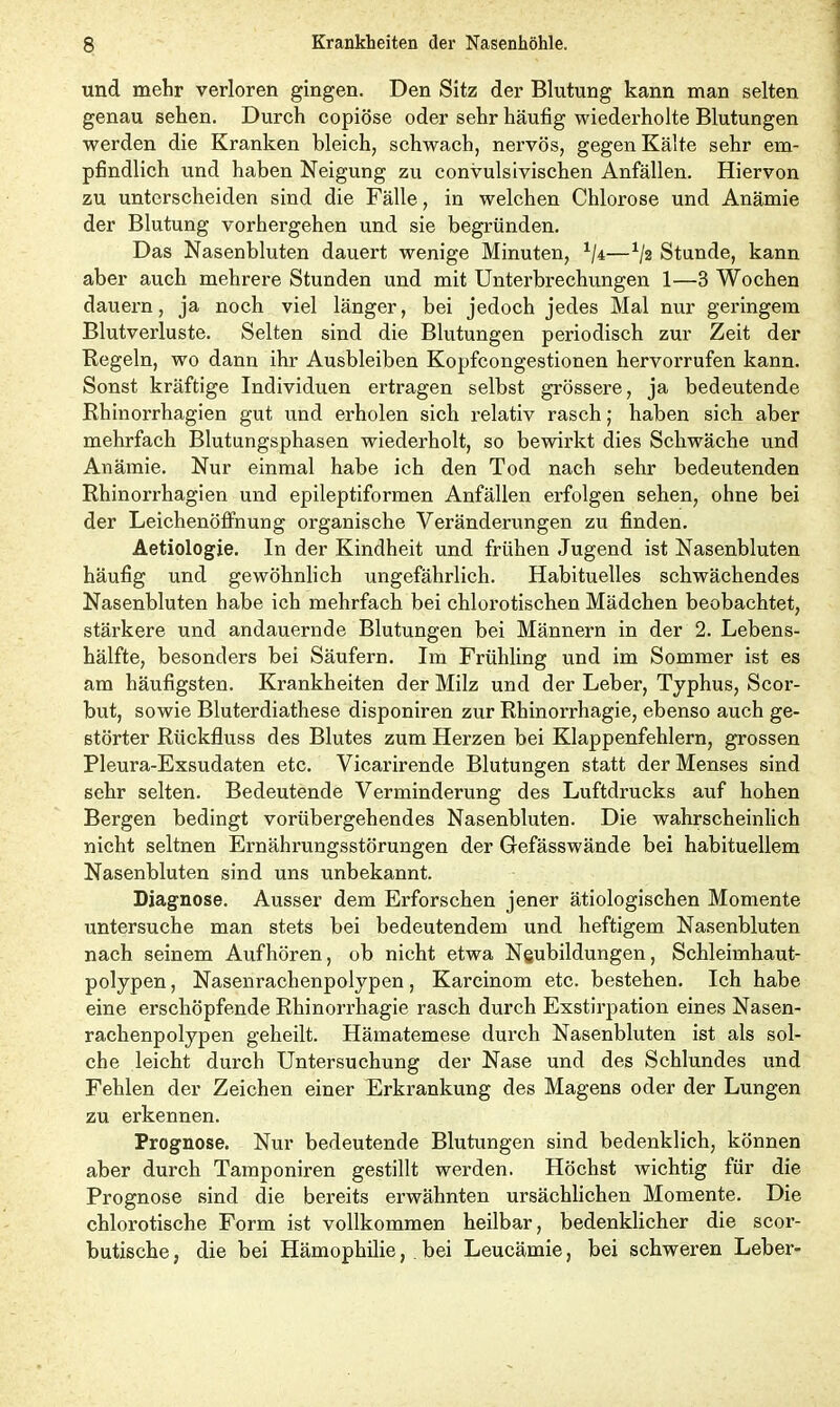 und mehr verloren gingen. Den Sitz der Blutung kann man selten genau sehen. Durch copiöse oder sehr häufig wiederholte Blutungen werden die Kranken bleich, schwach, nervös, gegen Kälte sehr em- pfindlich und haben Neigung zu convulsivischen Anfällen. Hiervon zu unterscheiden sind die Fälle, in welchen Chlorose und Anämie der Blutung vorhergehen und sie begründen. Das Nasenbluten dauert wenige Minuten, 1/i—Stunde, kann aber auch mehrere Stunden und mit Unterbrechungen 1—3 Wochen dauern, ja noch viel länger, bei jedoch jedes Mal nur geringem Blutverluste. Selten sind die Blutungen periodisch zur Zeit der Regeln, wo dann ihr Ausbleiben Kopfcongestionen hervorrufen kann. Sonst kräftige Individuen ertragen selbst grössere, ja bedeutende Rhinorrhagien gut und erholen sich relativ rasch; haben sich aber mehrfach Blutungsphasen wiederholt, so bewirkt dies Schwäche und Anämie. Nur einmal habe ich den Tod nach sehr bedeutenden Rhinorrhagien und epileptiformen Anfällen erfolgen sehen, ohne bei der Leichenöffnung organische Veränderungen zu finden. Aetiologie. In der Kindheit und frühen Jugend ist Nasenbluten häufig und gewöhnlich ungefährlich. Habituelles schwächendes Nasenbluten habe ich mehrfach bei chlorotischen Mädchen beobachtet, stärkere und andauernde Blutungen bei Männern in der 2. Lebens- hälfte, besonders bei Säufern. Im Frühling und im Sommer ist es am häufigsten. Krankheiten der Milz und der Leber, Typhus, Scor- but, sowie Bluterdiathese disponiren zur Rhinorrhagie, ebenso auch ge- störter Rückfluss des Blutes zum Herzen bei Klappenfehlern, grossen Pleura-Exsudaten etc. Vicarirende Blutungen statt der Menses sind sehr selten. Bedeutende Verminderung des Luftdrucks auf hohen Bergen bedingt vorübergehendes Nasenbluten. Die wahrscheinlich nicht seltnen Ernährungsstörungen der Gefässwände bei habituellem Nasenbluten sind uns unbekannt. Diagnose. Ausser dem Erforschen jener ätiologischen Momente untersuche man stets bei bedeutendem und heftigem Nasenbluten nach seinem Aufhören, ob nicht etwa Neubildungen, Schleimhaut- polypen , Nasenrachenpolypen, Karcinom etc. bestehen. Ich habe eine erschöpfende Rhinorrhagie rasch durch Exstirpation eines Nasen- rachenpolypen geheilt. Hämatemese durch Nasenbluten ist als sol- che leicht durch Untersuchung der Nase und des Schlundes und Fehlen der Zeichen einer Erkrankung des Magens oder der Lungen zu erkennen. Prognose. Nur bedeutende Blutungen sind bedenklich, können aber durch Tamponiren gestillt werden. Höchst wichtig für die Prognose sind die bereits erwähnten ursächlichen Momente. Die chlorotische Form ist vollkommen heilbar, bedenklicher die scor- butische, die bei Hämophilie, bei Leucämie, bei schweren Leber-