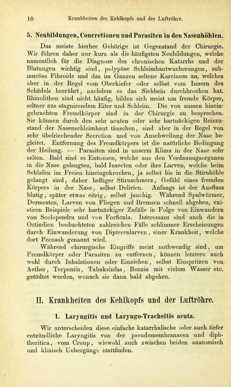 5. Neubildungen, Concretionen und Parasiten in den Nasenhöhlen. Das meiste hierher Gehörige ist Gegenstand der Chirurgie. Wir führen daher nur kurz als die häufigsten Neubildungen, welche namentlich für die Diagnose des chronischen Katarrhs und der Blutungen wichtig sind, polypöse Schleimhautwucherungen, sub- mucöse Fibroide und das im Ganzen seltene Karcinom an, welches aber in der Regel vom Oberkiefer oder selbst vom Innern des Schädels herrührt, nachdem es das Siebbein durchbrochen hat. Rhinolithen sind nicht häufig, bilden sich meist um fremde Körper, seltner aus stagnirendem Eiter und Schleim. Die von aussen hinein- gebrachten Fremdkörper sind in der Chirurgie zu besprechen. Sie können durch den sehr acuten oder sehr hartnäckigen Reizzu- stand der Nasenschleimhaut täuschen, sind aber in der Regel von sehr übelriechender Secretion und von Anschwellung der Nase be- gleitet. Entfernung des Fremdkörpers ist die natürliche Bedingung der Heilung. — Parasiten sind in unserm Klima in der Nase sehr selten. Bald sind es Entozoen, welche aus den Verdauungsorganen in die Nase gelangten, bald Insecten oder ihre Larven, welche beim Schlafen im Freien hineingekrochen, ja selbst bis in die Stirnhöhle gelangt sind, daher heftiger Stirnschmerz, Gefühl eines fremden Körpers in der Nase, selbst Delirien. Anfangs ist der Ausfluss blutig, später etwas eitrig, selbst jauchig. Während Spulwürmer, Dermesten, Larven von Fliegen und Bremsen schnell abgehen, exi- stiren Beispiele sehr hartnäckiger Zufälle in Folge von Einwandern von Scolopendra und von Forficula. Interessant sind auch die in Ostindien beobachteten zahlreichen Fälle schlimmer Erscheinungen durch Einwanderung von Dipterenlarven, einer Krankheit, welche dort Peenash genannt wird. Während chirurgische Eingriffe meist nothwendig sind, um Fremdkörper oder Parasiten zu entfernen, können letztere auch wohl durch Inhalationen oder Einziehen, selbst Einspritzen von Aether, Terpentin, Tabaksinfus, Benzin mit vielem Wasser etc. getödtet werden, wonach sie dann bald abgehen. II. Krankheiten des Kehlkopfs und der Luftröhre, 1. Laryngitis und Laryngo-Tracheitis acuta. Wir unterscheiden diese einfache katarrhalische oder auch tiefer entzündliche Laryngitis von der pseudomembranacea und diph- theritica, vom Croup, wiewohl auch zwischen beiden anatomisch und klinisch Uebergänge stattfinden.