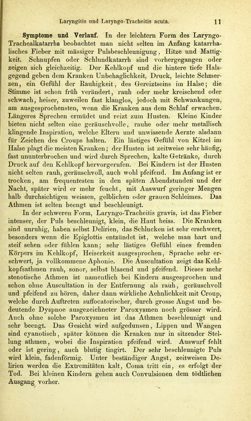 Symptome und Verlauf. In der leichtern Form des Laryngo- Trachealkatarrhs beobachtet man nicht selten im Anfang katarrha- lisches Fieber mit massiger Pulsbeschleunigung, Hitze und Mattig- keit. Schnupfen oder Schlundkatarrh sind vorhergegangen oder zeigen sich gleichzeitig. Der Kehlkopf und die hintere tiefe Hals- gegend geben dem Kranken Unbehaglichkeit, Druck, leichte Schmer- zen , ein Gefühl der Rauhigkeit, des Gereiztseins im Halse; die Stimme ist schon früh verändert, rauh oder mehr kreischend oder schwach, heiser, zuweilen fast klanglos, jedoch mit Schwankungen, am ausgesprochensten, wenn die Kranken aus dem Schlaf erwachen. Längeres Sprechen ermüdet und reizt zum Husten. Kleine Kinder bieten nicht selten eine geräuschvolle, rauhe oder mehr metallisch klingende Inspiration, welche Eltern und unwissende Aerzte alsdann für Zeichen des Croups halten. Ein lästiges Gefühl von Kitzel im Halse plagt die meisten Kranken; der Husten ist zeitweise sehr häufig, fast ununterbrochen und wird durch Sprechen, kalte Getränke, durch Druck auf den Kehlkopf hervorgerufen. Bei Kindern ist der Husten nicht selten rauh, geräuschvoll, auch wohl pfeifend. Im Anfang ist er trocken, am frequentesten in den späten Abendstunden und der Nacht, später wird er mehr feucht, mit Auswurf geringer Mengen halb durchsichtigen weissen, gelblichen oder grauen Schleimes. Das Athmen ist selten beengt und beschleunigt. In der schweren Form, Laryngo-Tracheitis gravis, ist das Fieber intenser, der Puls beschleunigt, klein, die Haut heiss. Die Kranken sind unruhig, haben selbst Delirien, das Schlucken ist sehr erschwert, besonders wenn die Epiglottis entzündet ist, welche man hart und steif sehen oder fühlen kann; sehr lästiges Gefühl eines fremden Körpers im Kehlkopf, Heiserkeit ausgesprochen, Sprache sehr ex’- schwei’t, ja vollkommene Aphonie. Die Auscultation zeigt das Kehl- kopfsathmen rauh, sonor, selbst blasend und pfeifend. Dieses mehr stenotische Athmen ist namexxtlich bei Kindern ausgesprochen und schon ohne Auscultation in der Entfernung als x'auh, geräuschvoll und pfeifend zu hören, daher dann wirkliche Aehnlichkeit mit Croup, welche durch Auftreten suffocatorischer, durch grosse Angst und be- deutende Dyspnoe ausgezeichneter Paroxysmen noch grösser wird. Auch ohne solche Paroxysmen ist das Athmen beschleunigt und sehr beengt. Das Gesicht wird aufgedunsen , Lippen und Wangen sind cyanotisch, später können die Kranken nur in sitzender Stel- lung athmen, wobei die Inspiration pfeifend wird. Auswurf fehlt oder ist gering, auch blutig tingirt. Der sehr beschleunigte Puls wird klein, fadenföi’mig. Unter beständiger Angst, zeitweisen De- lirien werden die Exti’emitäten kalt, Coina tritt ein, es erfolgt der Tod. Bei kleinen Kindei’n gehen auch Convulsionen dem tödtlichen Ausgang vorher.