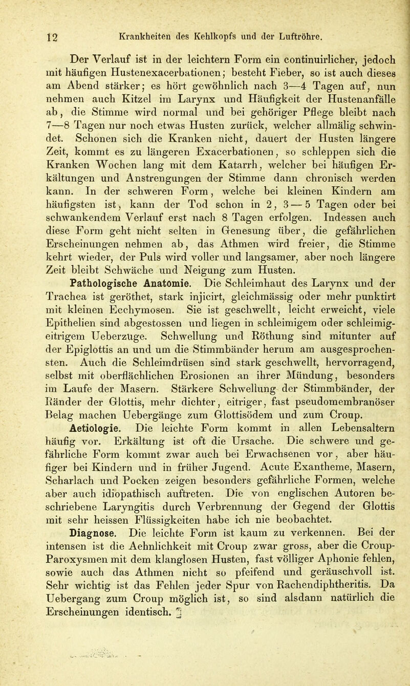 Der Verlauf ist in der leichtern Form ein continuirlicher, jedoch mit häufigen Hustenexacerbationen; besteht Fieber, so ist auch dieses am Abend stärker; es hört gewöhnlich nach 3—4 Tagen auf, nun nehmen auch Kitzel im Larynx und Häufigkeit der Hustenanfälle ab, die Stimme wird normal und bei gehöriger Pflege bleibt nach 7—8 Tagen nur noch etwas Husten zurück, welcher allmälig schwin- det. Schonen sich die Kranken nicht, dauert der Husten längere Zeit, kommt es zu längeren Exacerbationen, so schleppen sich die Kranken Wochen lang mit dem Katarrh, welcher bei häufigen Er- kältungen und Anstrengungen der Stimme dann chronisch werden kann. In der schweren Form, welche bei kleinen Kindern am häufigsten ist, kann der Tod schon in 2, 3 — 5 Tagen oder bei schwankendem Verlauf erst nach 8 Tagen erfolgen. Indessen auch diese Form geht nicht selten in Genesung über, die gefährlichen Erscheinungen nehmen ab, das Athmen wird freier, die Stimme kehrt wieder, der Puls wird voller und langsamer, aber noch längere Zeit bleibt Schwäche und Neigung zum Husten. Pathologische Anatomie. Die Schleimhaut des Larynx und der Trachea ist geröthet, stark injicirt, gleichmässig oder mehr punktirt mit kleinen Ecchymosen. Sie ist geschwellt, leicht erweicht, viele Epithelien sind abgestossen und liegen in schleimigem oder schleimig- eitrigem UeberzUge. Schwellung und Röthung sind mitunter auf der Epiglottis an und um die Stimmbänder herum am ausgesprochen- sten. Auch die Schleimdrüsen sind stark geschwellt, hervorragend, selbst mit oberflächlichen Erosionen an ihrer Mündung, besonders im Laufe der Masern. Stärkere Schwellung der Stimmbänder, der Ränder der Glottis, mehr dichter, eitriger, fast pseudomembranöser Belag machen Uebergänge zum Glottisödem und zum Croup. Aetiologie. Die leichte Form kommt in allen Lebensaltern häufig vor. Erkältung ist oft die Ursache. Die schwere und ge- fährliche Form kommt zwar auch bei Erwachsenen vor, aber häu- figer bei Kindern und in früher Jugend. Acute Exantheme, Masern, Scharlach und Pocken zeigen besonders gefährliche Formen, welche aber auch idiopathisch auftreten. Die von englischen Autoren be- schriebene Laryngitis durch Verbrennung der Gegend der Glottis mit sehr heissen Flüssigkeiten habe ich nie beobachtet. Diagnose. Die leichte Form ist kaum zu verkennen. Bei der intensen ist die Aehnlichkeit mit Croup zwar gross, aber die Croup- Paroxysmen mit dem klanglosen Husten, fast völliger Aphonie fehlen, sowie auch das Athmen nicht so pfeifend und geräuschvoll ist. Sehr wichtig ist das Fehlen jeder Spur von Rachendiphtheritis. Da Uebergang zum Croup möglich ist, so sind alsdann natürlich die Erscheinungen identisch, j